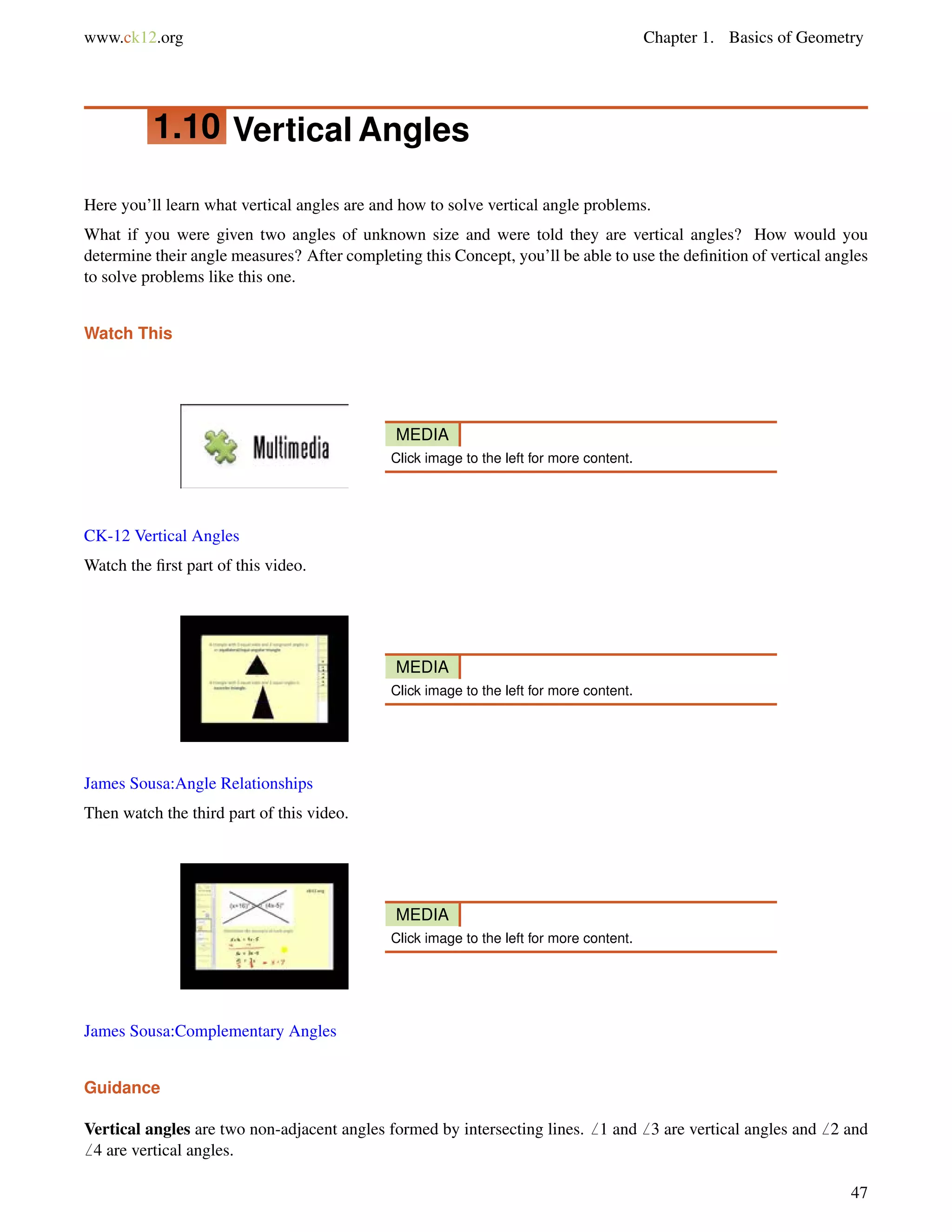 www.ck12.org Chapter 1. Basics of Geometry 
1.10 Vertical Angles 
Here you’ll learn what vertical angles are and how to solve vertical angle problems. 
What if you were given two angles of unknown size and were told they are vertical angles? How would you 
determine their angle measures? After completing this Concept, you’ll be able to use the definition of vertical angles 
to solve problems like this one. 
Watch This 
MEDIA 
Click image to the left for more content. 
CK-12 Vertical Angles 
Watch the first part of this video. 
MEDIA 
Click image to the left for more content. 
James Sousa:Angle Relationships 
Then watch the third part of this video. 
MEDIA 
Click image to the left for more content. 
James Sousa:Complementary Angles 
Guidance 
Vertical angles are two non-adjacent angles formed by intersecting lines.6 1 and6 3 are vertical angles and6 2 and 
6 4 are vertical angles. 
47 
 