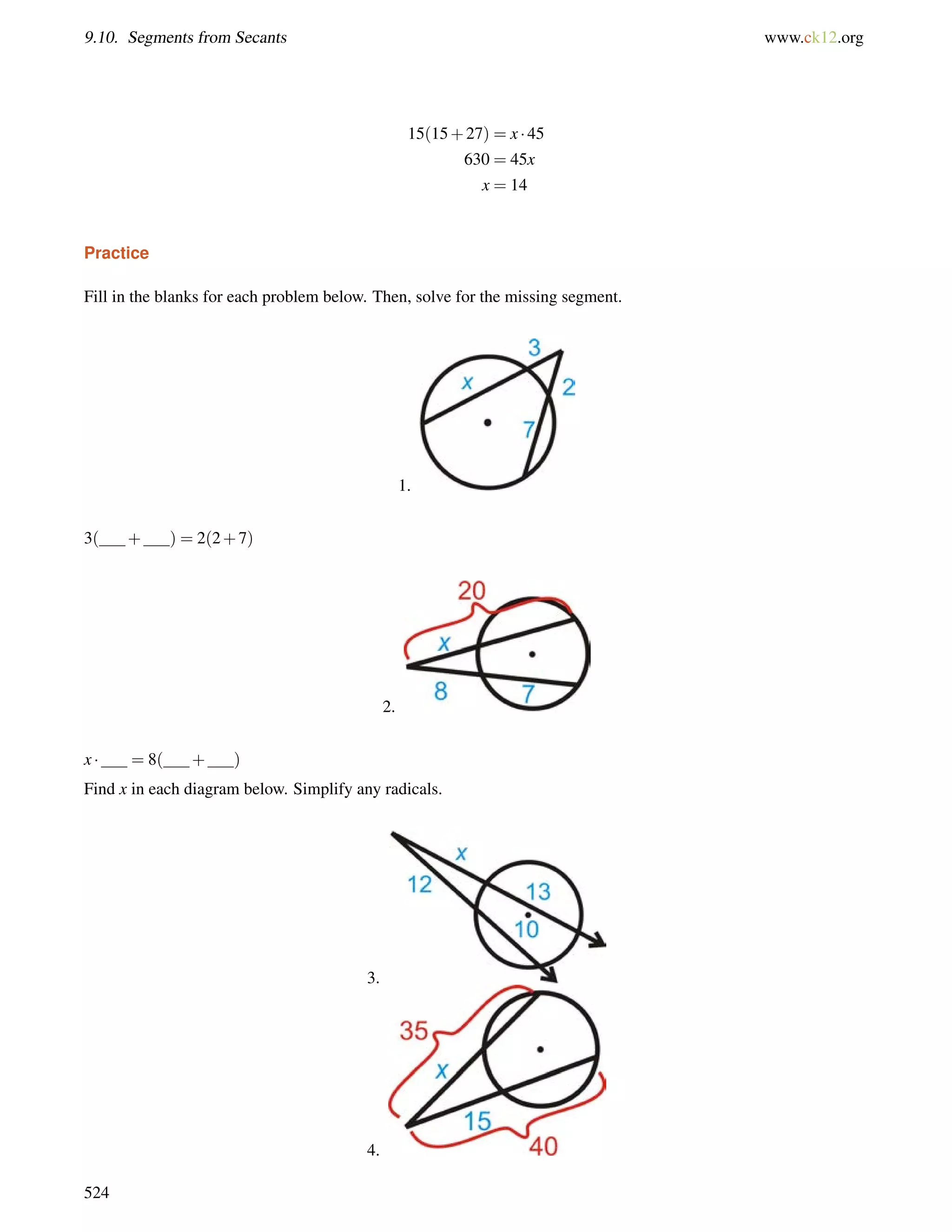 9.10. Segments from Secants www.ck12.org 
15(15+27) = x  45 
630 = 45x 
x = 14 
Practice 
Fill in the blanks for each problem below. Then, solve for the missing segment. 
1. 
3( + ) = 2(2+7) 
2. 
x  = 8( + ) 
Find x in each diagram below. Simplify any radicals. 
3. 
4. 
524 
 