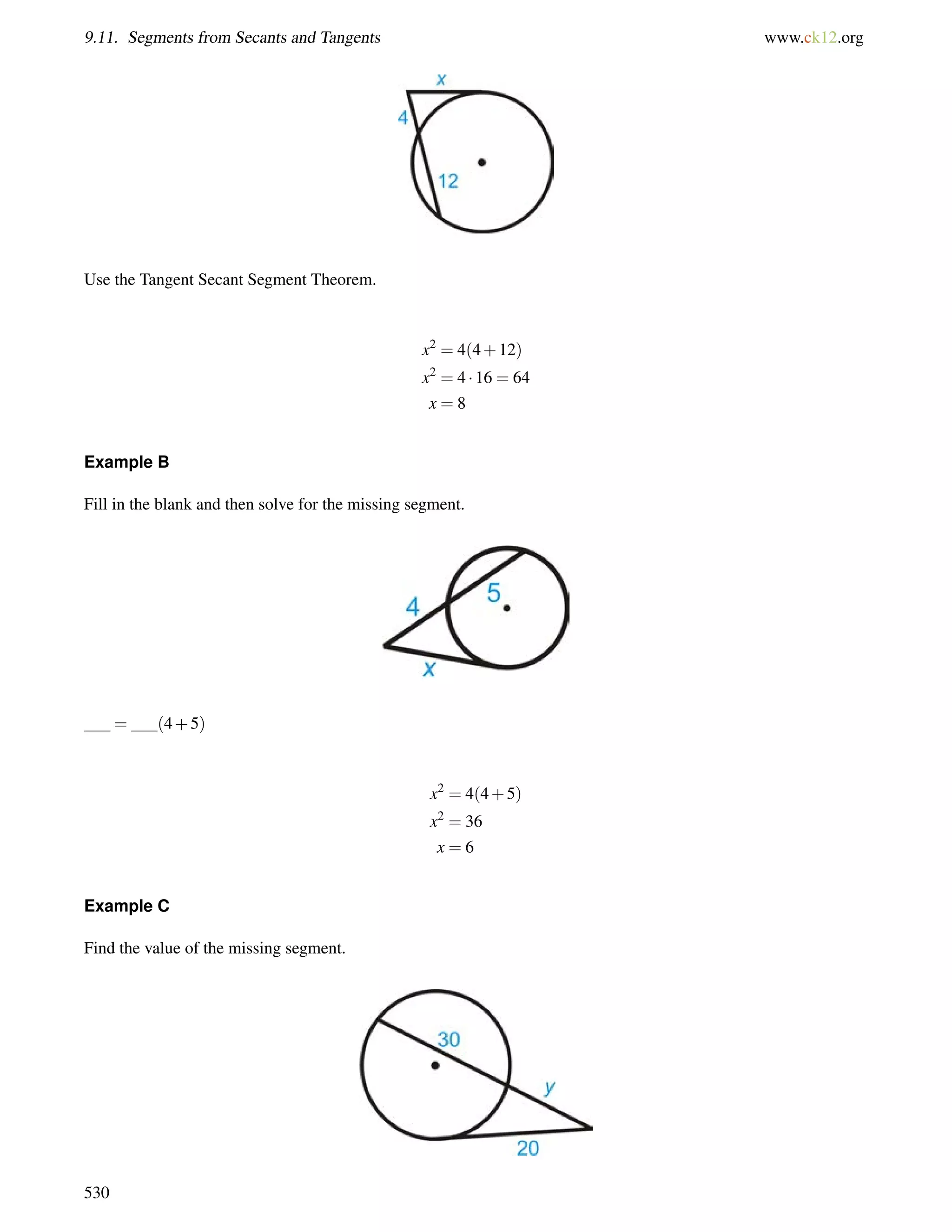 9.11. Segments from Secants and Tangents www.ck12.org 
Use the Tangent Secant Segment Theorem. 
x2 = 4(4+12) 
x2 = 4  16 = 64 
x = 8 
Example B 
Fill in the blank and then solve for the missing segment. 
= (4+5) 
x2 = 4(4+5) 
x2 = 36 
x = 6 
Example C 
Find the value of the missing segment. 
530 
 