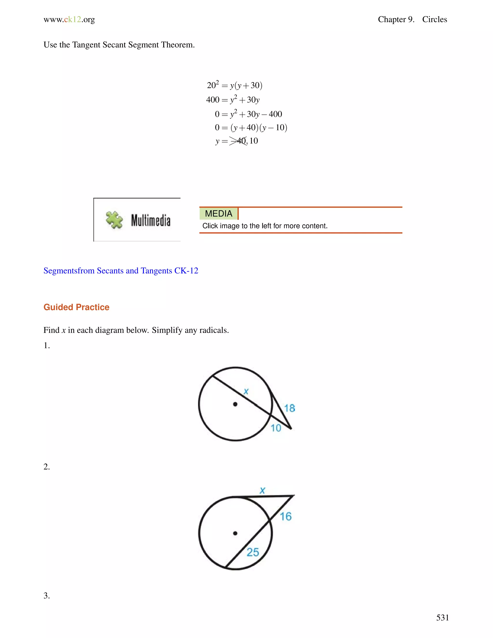www.ck12.org Chapter 9. Circles 
Use the Tangent Secant Segment Theorem. 
202 = y(y+30) 
400 = y2+30y 
0 = y2+30y400 
0 = (y+40)(y10) 
y =H4HH0;10 
MEDIA 
Click image to the left for more content. 
Segmentsfrom Secants and Tangents CK-12 
Guided Practice 
Find x in each diagram below. Simplify any radicals. 
1. 
2. 
3. 
531 
 