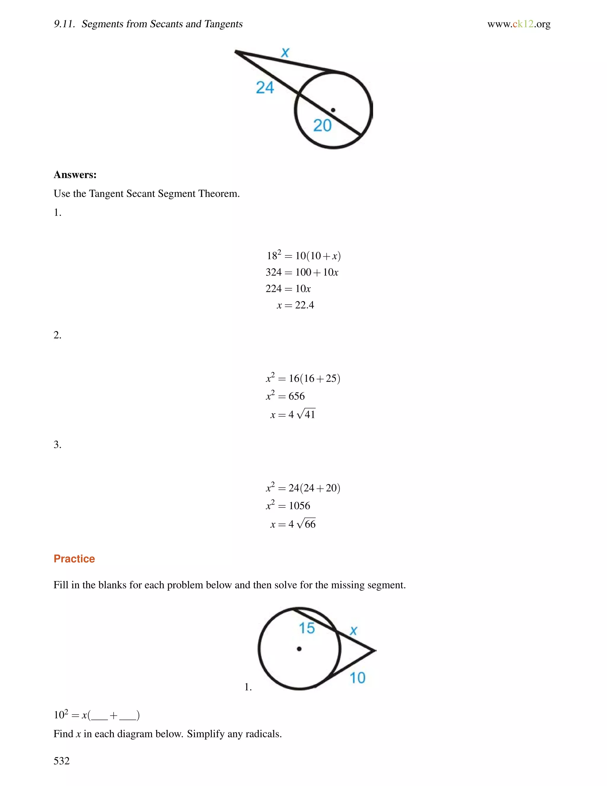 9.11. Segments from Secants and Tangents www.ck12.org 
Answers: 
Use the Tangent Secant Segment Theorem. 
1. 
182 = 10(10+x) 
324 = 100+10x 
224 = 10x 
x = 22:4 
2. 
x2 = 16(16+25) 
x2 = 656 
p 
x = 4 
41 
3. 
x2 = 24(24+20) 
x2 = 1056 
p 
x = 4 
66 
Practice 
Fill in the blanks for each problem below and then solve for the missing segment. 
1. 
102 = x( + ) 
Find x in each diagram below. Simplify any radicals. 
532 
 