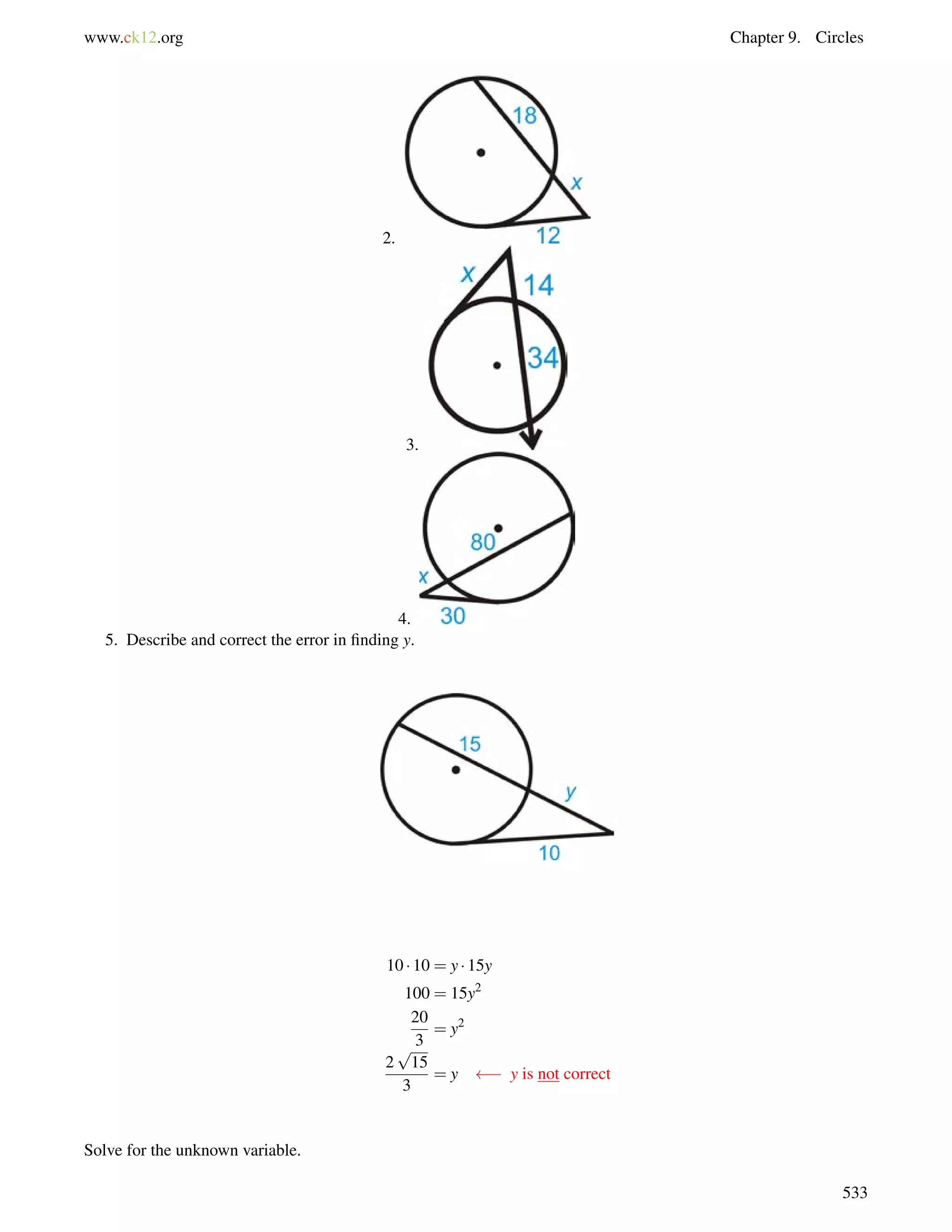 www.ck12.org Chapter 9. Circles 
2. 
3. 
4. 
5. Describe and correct the error in finding y. 
10  10 = y  15y 
100 = 15y2 
20 
3 
= y2 
2 
p 
15 
3 
= y   y is not correct 
Solve for the unknown variable. 
533 
 