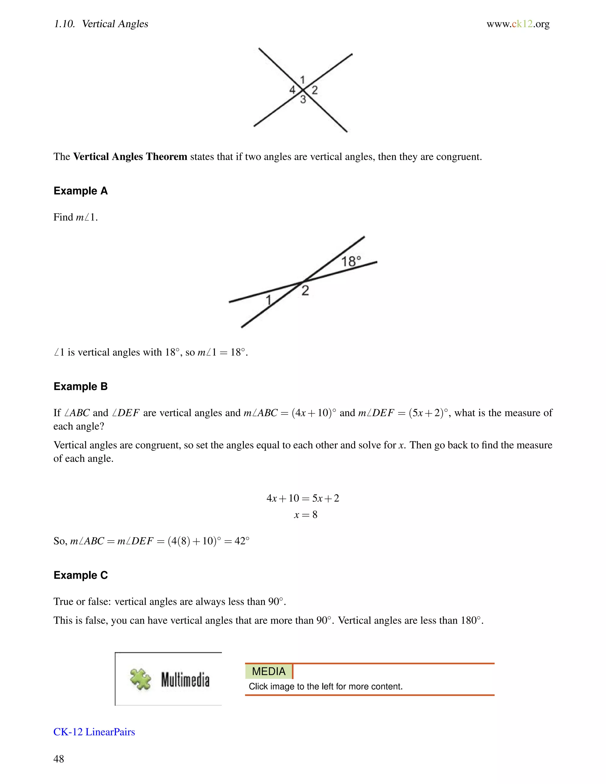 1.10. Vertical Angles www.ck12.org 
The Vertical Angles Theorem states that if two angles are vertical angles, then they are congruent. 
Example A 
Find m6 1. 
6 1 is vertical angles with 18, so m6 1 = 18. 
Example B 
If6 ABC and6 DEF are vertical angles and m6 ABC = (4x+10) and m6 DEF = (5x+2), what is the measure of 
each angle? 
Vertical angles are congruent, so set the angles equal to each other and solve for x. Then go back to find the measure 
of each angle. 
4x+10 = 5x+2 
x = 8 
So, m6 ABC = m6 DEF = (4(8)+10) = 42 
Example C 
True or false: vertical angles are always less than 90. 
This is false, you can have vertical angles that are more than 90. Vertical angles are less than 180. 
MEDIA 
Click image to the left for more content. 
CK-12 LinearPairs 
48 
 