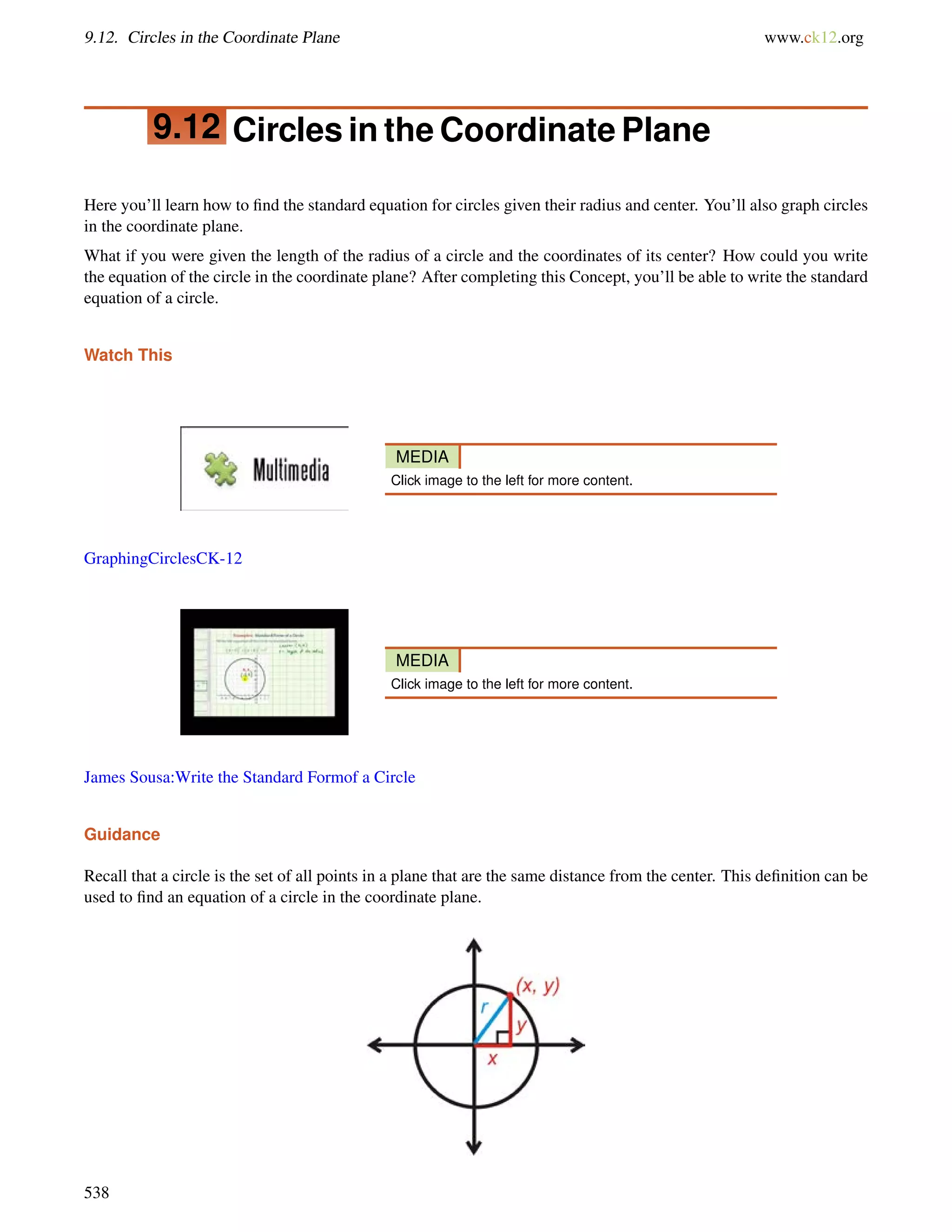 9.12. Circles in the Coordinate Plane www.ck12.org 
9.12 Circles in the Coordinate Plane 
Here you’ll learn how to find the standard equation for circles given their radius and center. You’ll also graph circles 
in the coordinate plane. 
What if you were given the length of the radius of a circle and the coordinates of its center? How could you write 
the equation of the circle in the coordinate plane? After completing this Concept, you’ll be able to write the standard 
equation of a circle. 
Watch This 
MEDIA 
Click image to the left for more content. 
GraphingCirclesCK-12 
MEDIA 
Click image to the left for more content. 
James Sousa:Write the Standard Formof a Circle 
Guidance 
Recall that a circle is the set of all points in a plane that are the same distance from the center. This definition can be 
used to find an equation of a circle in the coordinate plane. 
538 
 