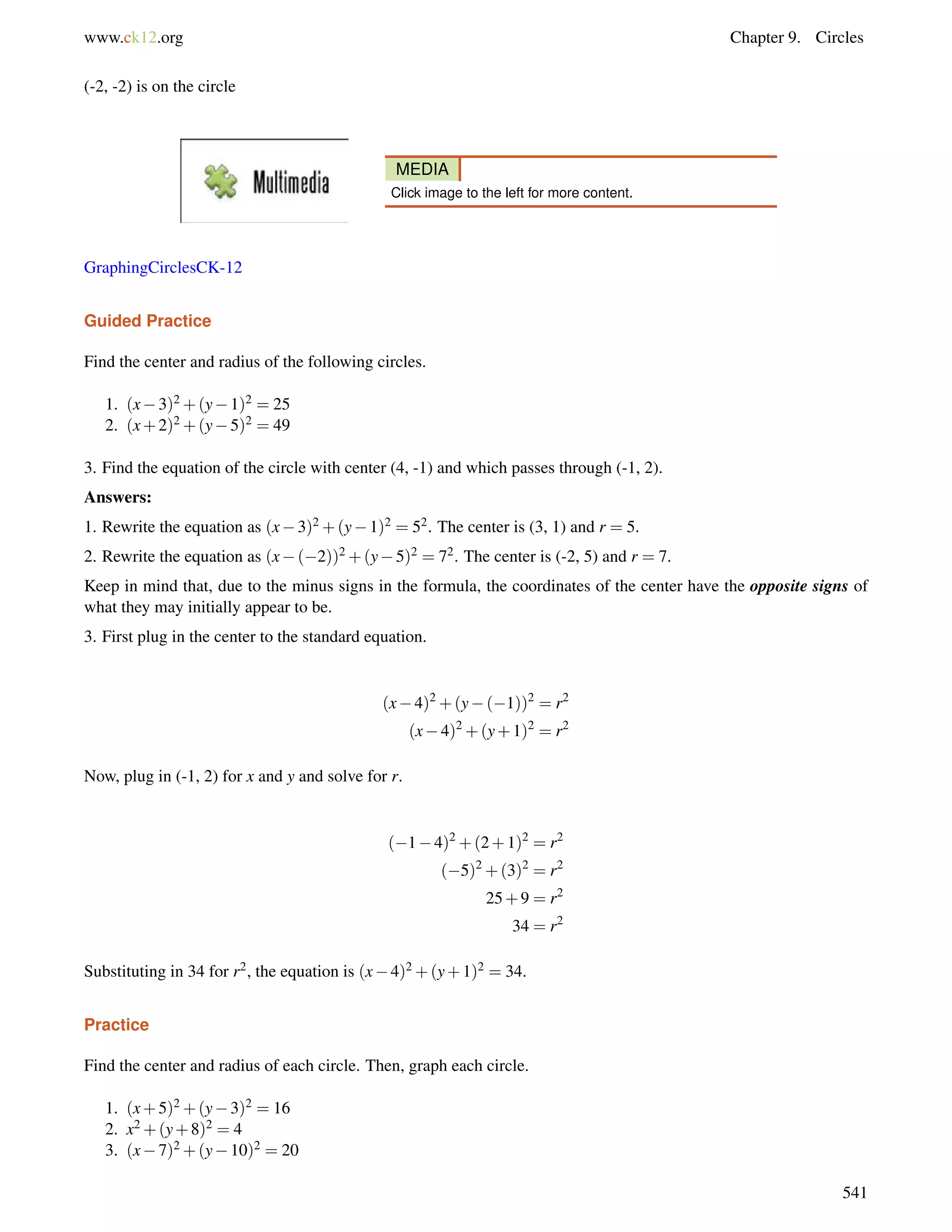 www.ck12.org Chapter 9. Circles 
(-2, -2) is on the circle 
MEDIA 
Click image to the left for more content. 
GraphingCirclesCK-12 
Guided Practice 
Find the center and radius of the following circles. 
1. (x3)2+(y1)2 = 25 
2. (x+2)2+(y5)2 = 49 
3. Find the equation of the circle with center (4, -1) and which passes through (-1, 2). 
Answers: 
1. Rewrite the equation as (x3)2+(y1)2 = 52. The center is (3, 1) and r = 5. 
2. Rewrite the equation as (x(2))2+(y5)2 = 72. The center is (-2, 5) and r = 7. 
Keep in mind that, due to the minus signs in the formula, the coordinates of the center have the opposite signs of 
what they may initially appear to be. 
3. First plug in the center to the standard equation. 
(x4)2+(y(1))2 = r2 
(x4)2+(y+1)2 = r2 
Now, plug in (-1, 2) for x and y and solve for r. 
(14)2+(2+1)2 = r2 
(5)2+(3)2 = r2 
25+9 = r2 
34 = r2 
Substituting in 34 for r2, the equation is (x4)2+(y+1)2 = 34. 
Practice 
Find the center and radius of each circle. Then, graph each circle. 
1. (x+5)2+(y3)2 = 16 
2. x2+(y+8)2 = 4 
3. (x7)2+(y10)2 = 20 
541 
 