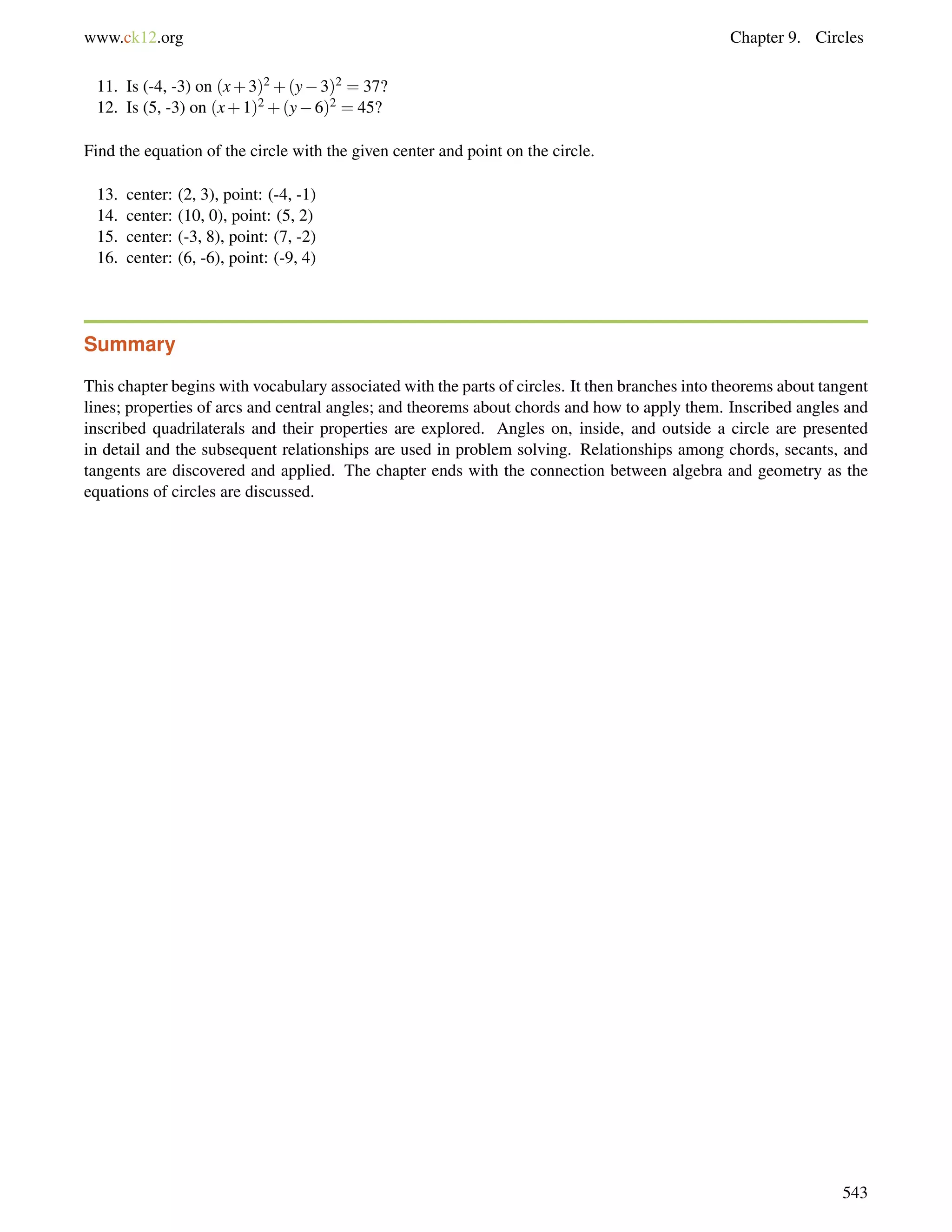www.ck12.org Chapter 9. Circles 
11. Is (-4, -3) on (x+3)2+(y3)2 = 37? 
12. Is (5, -3) on (x+1)2+(y6)2 = 45? 
Find the equation of the circle with the given center and point on the circle. 
13. center: (2, 3), point: (-4, -1) 
14. center: (10, 0), point: (5, 2) 
15. center: (-3, 8), point: (7, -2) 
16. center: (6, -6), point: (-9, 4) 
Summary 
This chapter begins with vocabulary associated with the parts of circles. It then branches into theorems about tangent 
lines; properties of arcs and central angles; and theorems about chords and how to apply them. Inscribed angles and 
inscribed quadrilaterals and their properties are explored. Angles on, inside, and outside a circle are presented 
in detail and the subsequent relationships are used in problem solving. Relationships among chords, secants, and 
tangents are discovered and applied. The chapter ends with the connection between algebra and geometry as the 
equations of circles are discussed. 
543 
 
