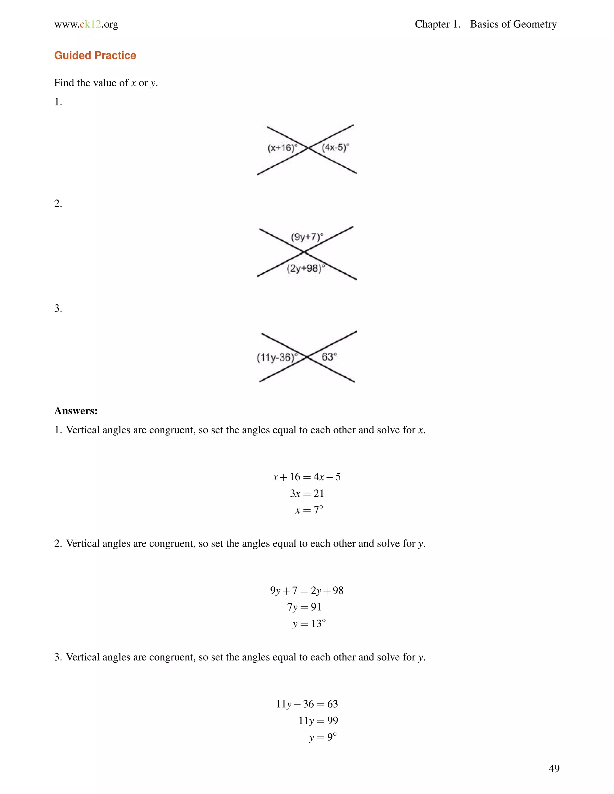 www.ck12.org Chapter 1. Basics of Geometry 
Guided Practice 
Find the value of x or y. 
1. 
2. 
3. 
Answers: 
1. Vertical angles are congruent, so set the angles equal to each other and solve for x. 
x+16 = 4x5 
3x = 21 
x = 7 
2. Vertical angles are congruent, so set the angles equal to each other and solve for y. 
9y+7 = 2y+98 
7y = 91 
y = 13 
3. Vertical angles are congruent, so set the angles equal to each other and solve for y. 
11y36 = 63 
11y = 99 
y = 9 
49 
 