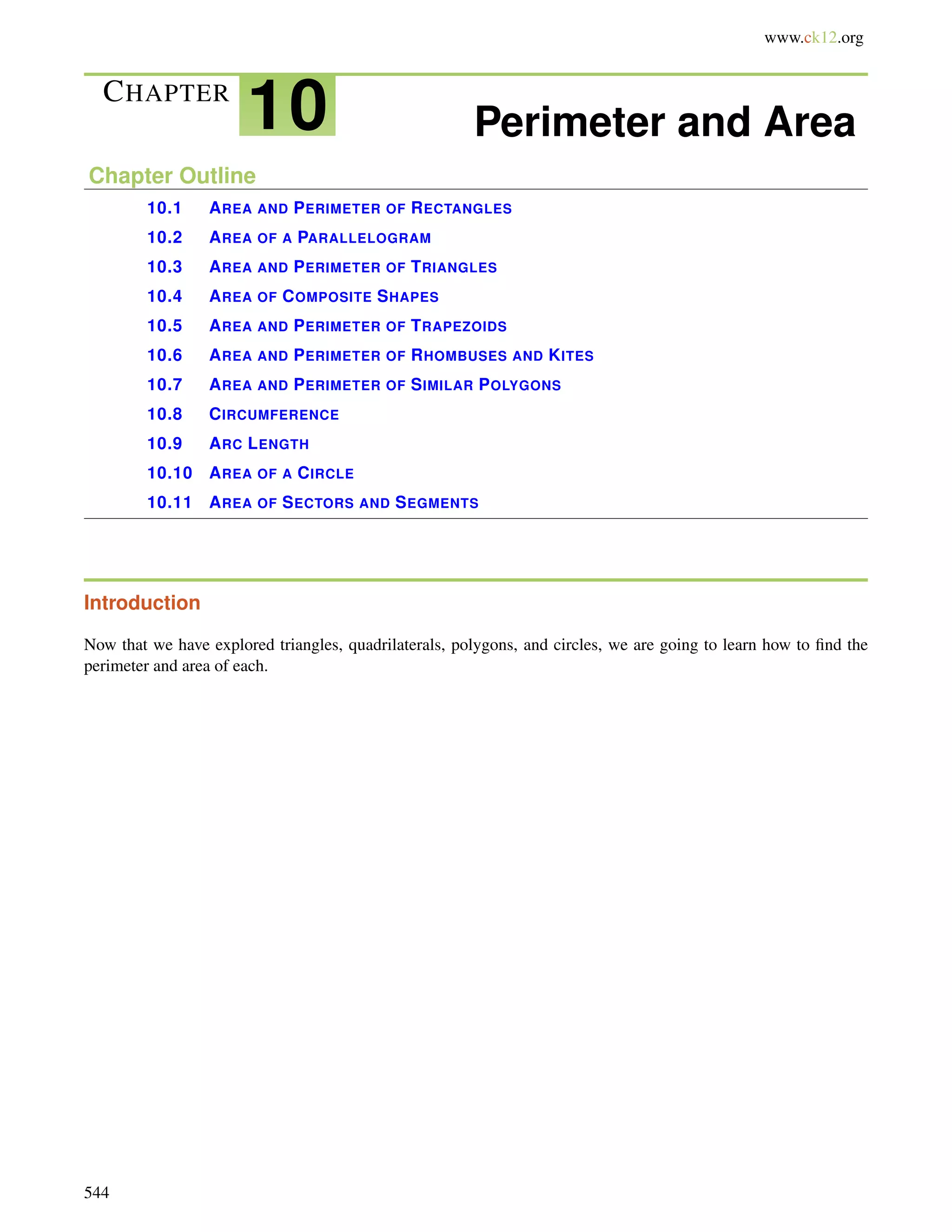 www.ck12.org 
CHAPTER 10 Perimeter and Area 
Chapter Outline 
10.1 AREA AND PERIMETER OF RECTANGLES 
10.2 AREA OF A PARALLELOGRAM 
10.3 AREA AND PERIMETER OF TRIANGLES 
10.4 AREA OF COMPOSITE SHAPES 
10.5 AREA AND PERIMETER OF TRAPEZOIDS 
10.6 AREA AND PERIMETER OF RHOMBUSES AND KITES 
10.7 AREA AND PERIMETER OF SIMILAR POLYGONS 
10.8 CIRCUMFERENCE 
10.9 ARC LENGTH 
10.10 AREA OF A CIRCLE 
10.11 AREA OF SECTORS AND SEGMENTS 
Introduction 
Now that we have explored triangles, quadrilaterals, polygons, and circles, we are going to learn how to find the 
perimeter and area of each. 
544 
 