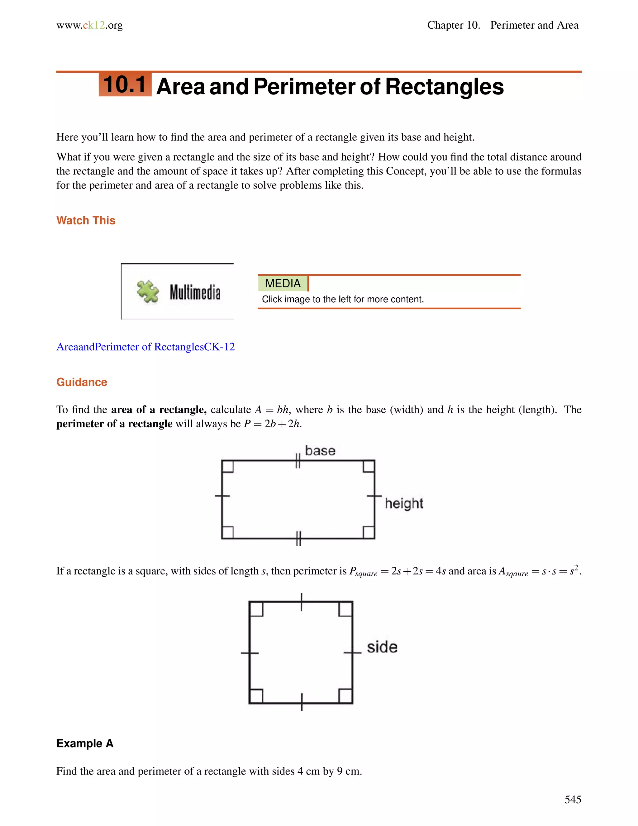 www.ck12.org Chapter 10. Perimeter and Area 
10.1 Area and Perimeter of Rectangles 
Here you’ll learn how to find the area and perimeter of a rectangle given its base and height. 
What if you were given a rectangle and the size of its base and height? How could you find the total distance around 
the rectangle and the amount of space it takes up? After completing this Concept, you’ll be able to use the formulas 
for the perimeter and area of a rectangle to solve problems like this. 
Watch This 
MEDIA 
Click image to the left for more content. 
AreaandPerimeter of RectanglesCK-12 
Guidance 
To find the area of a rectangle, calculate A = bh, where b is the base (width) and h is the height (length). The 
perimeter of a rectangle will always be P = 2b+2h. 
If a rectangle is a square, with sides of length s, then perimeter is Psquare =2s+2s=4s and area is Asqaure =s  s=s2. 
Example A 
Find the area and perimeter of a rectangle with sides 4 cm by 9 cm. 
545 
 