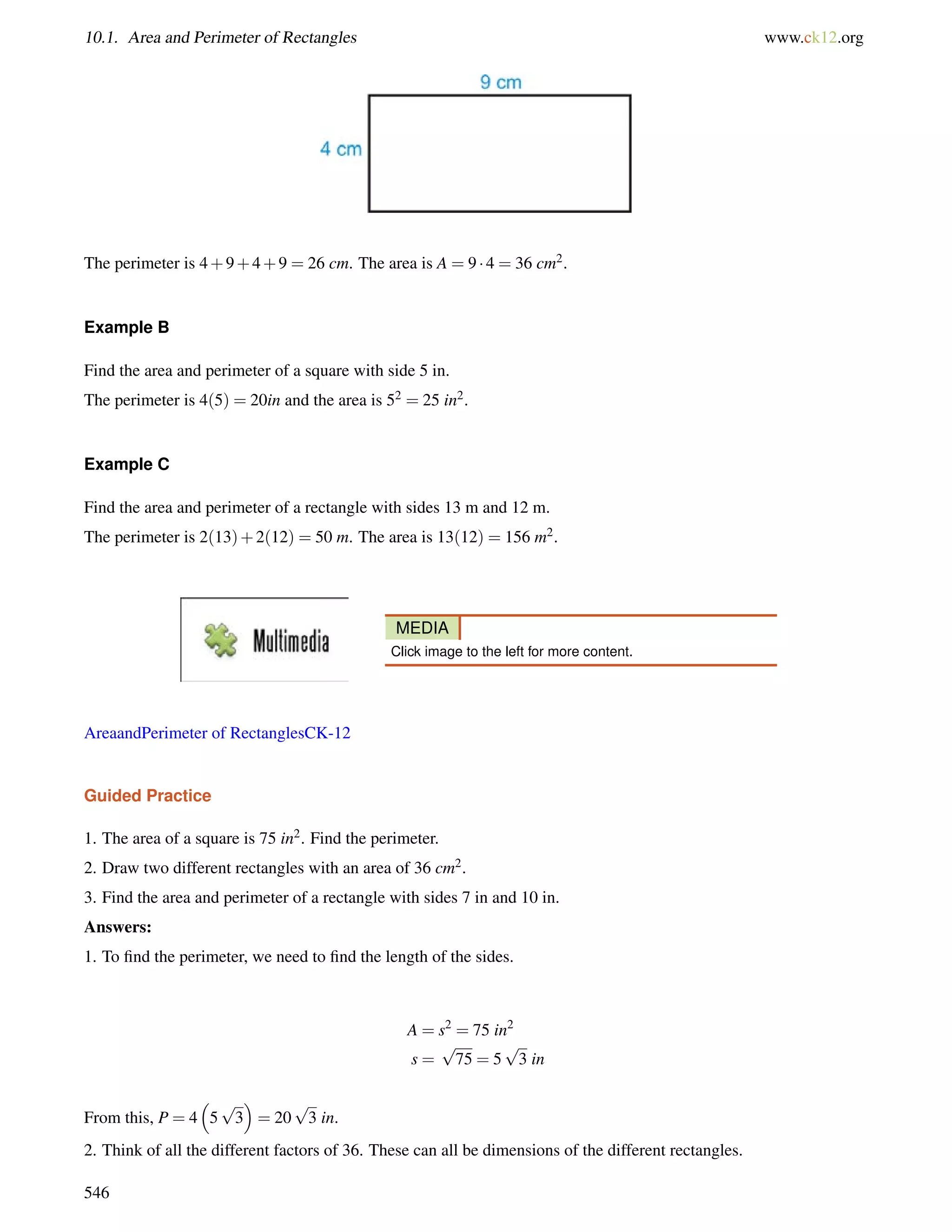 10.1. Area and Perimeter of Rectangles www.ck12.org 
The perimeter is 4+9+4+9 = 26 cm. The area is A = 9  4 = 36 cm2. 
Example B 
Find the area and perimeter of a square with side 5 in. 
The perimeter is 4(5) = 20in and the area is 52 = 25 in2. 
Example C 
Find the area and perimeter of a rectangle with sides 13 m and 12 m. 
The perimeter is 2(13)+2(12) = 50 m. The area is 13(12) = 156 m2. 
MEDIA 
Click image to the left for more content. 
AreaandPerimeter of RectanglesCK-12 
Guided Practice 
1. The area of a square is 75 in2. Find the perimeter. 
2. Draw two different rectangles with an area of 36 cm2. 
3. Find the area and perimeter of a rectangle with sides 7 in and 10 in. 
Answers: 
1. To find the perimeter, we need to find the length of the sides. 
A = s2 = 75 in2 
s = 
p 
75 = 5 
p 
3 in 
From this, P = 4 
 
5 
p 
3 
 
= 20 
p 
3 in. 
2. Think of all the different factors of 36. These can all be dimensions of the different rectangles. 
546 
 