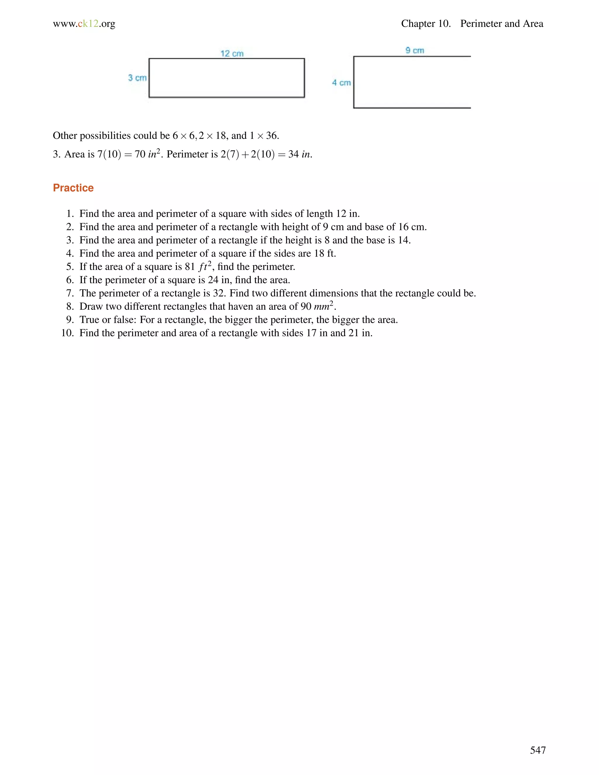 www.ck12.org Chapter 10. Perimeter and Area 
Other possibilities could be 66;218, and 136. 
3. Area is 7(10) = 70 in2. Perimeter is 2(7)+2(10) = 34 in. 
Practice 
1. Find the area and perimeter of a square with sides of length 12 in. 
2. Find the area and perimeter of a rectangle with height of 9 cm and base of 16 cm. 
3. Find the area and perimeter of a rectangle if the height is 8 and the base is 14. 
4. Find the area and perimeter of a square if the sides are 18 ft. 
5. If the area of a square is 81 f t2, find the perimeter. 
6. If the perimeter of a square is 24 in, find the area. 
7. The perimeter of a rectangle is 32. Find two different dimensions that the rectangle could be. 
8. Draw two different rectangles that haven an area of 90 mm2. 
9. True or false: For a rectangle, the bigger the perimeter, the bigger the area. 
10. Find the perimeter and area of a rectangle with sides 17 in and 21 in. 
547 
 