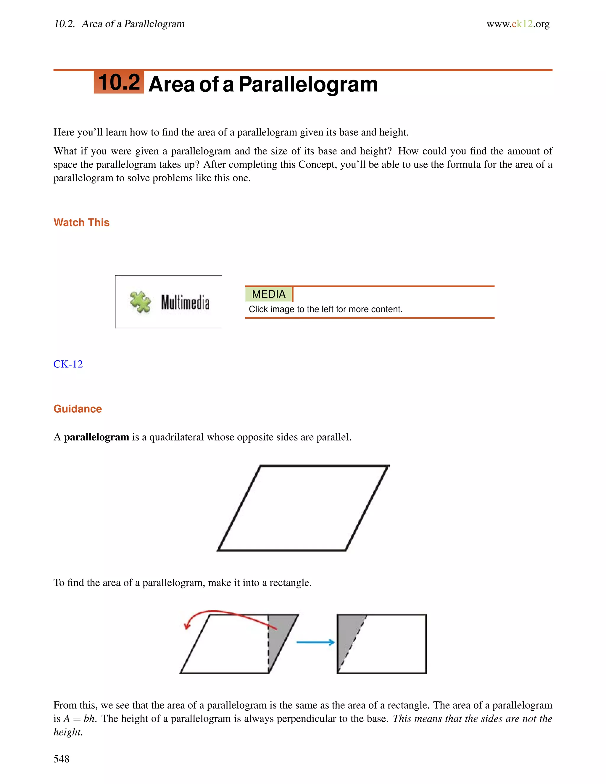 10.2. Area of a Parallelogram www.ck12.org 
10.2 Area of a Parallelogram 
Here you’ll learn how to find the area of a parallelogram given its base and height. 
What if you were given a parallelogram and the size of its base and height? How could you find the amount of 
space the parallelogram takes up? After completing this Concept, you’ll be able to use the formula for the area of a 
parallelogram to solve problems like this one. 
Watch This 
MEDIA 
Click image to the left for more content. 
CK-12 
Guidance 
A parallelogram is a quadrilateral whose opposite sides are parallel. 
To find the area of a parallelogram, make it into a rectangle. 
From this, we see that the area of a parallelogram is the same as the area of a rectangle. The area of a parallelogram 
is A = bh. The height of a parallelogram is always perpendicular to the base. This means that the sides are not the 
height. 
548 
 