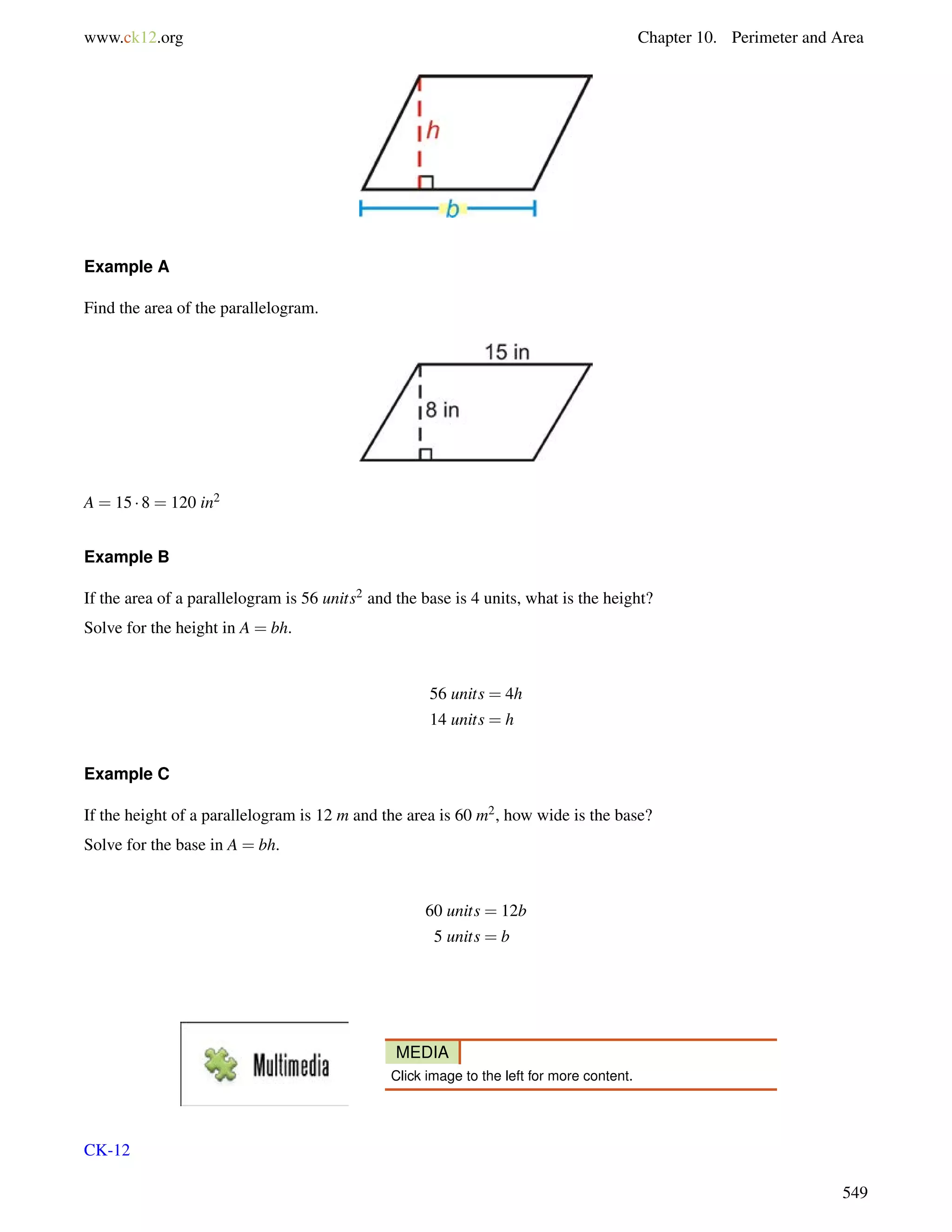 www.ck12.org Chapter 10. Perimeter and Area 
Example A 
Find the area of the parallelogram. 
A = 15  8 = 120 in2 
Example B 
If the area of a parallelogram is 56 units2 and the base is 4 units, what is the height? 
Solve for the height in A = bh. 
56 units = 4h 
14 units = h 
Example C 
If the height of a parallelogram is 12 m and the area is 60 m2, how wide is the base? 
Solve for the base in A = bh. 
60 units = 12b 
5 units = b 
MEDIA 
Click image to the left for more content. 
CK-12 
549 
 