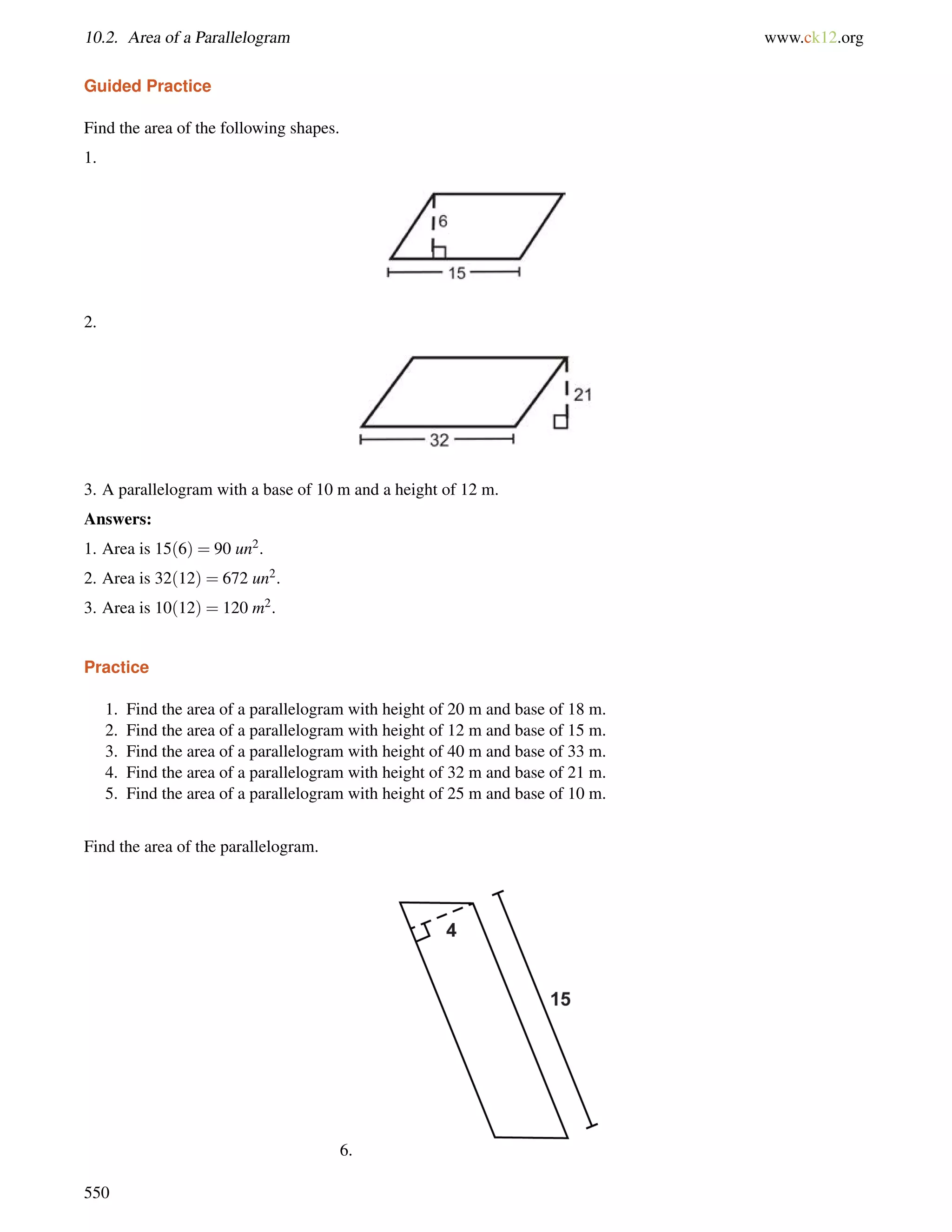 10.2. Area of a Parallelogram www.ck12.org 
Guided Practice 
Find the area of the following shapes. 
1. 
2. 
3. A parallelogram with a base of 10 m and a height of 12 m. 
Answers: 
1. Area is 15(6) = 90 un2. 
2. Area is 32(12) = 672 un2. 
3. Area is 10(12) = 120 m2. 
Practice 
1. Find the area of a parallelogram with height of 20 m and base of 18 m. 
2. Find the area of a parallelogram with height of 12 m and base of 15 m. 
3. Find the area of a parallelogram with height of 40 m and base of 33 m. 
4. Find the area of a parallelogram with height of 32 m and base of 21 m. 
5. Find the area of a parallelogram with height of 25 m and base of 10 m. 
Find the area of the parallelogram. 
6. 
550 
 