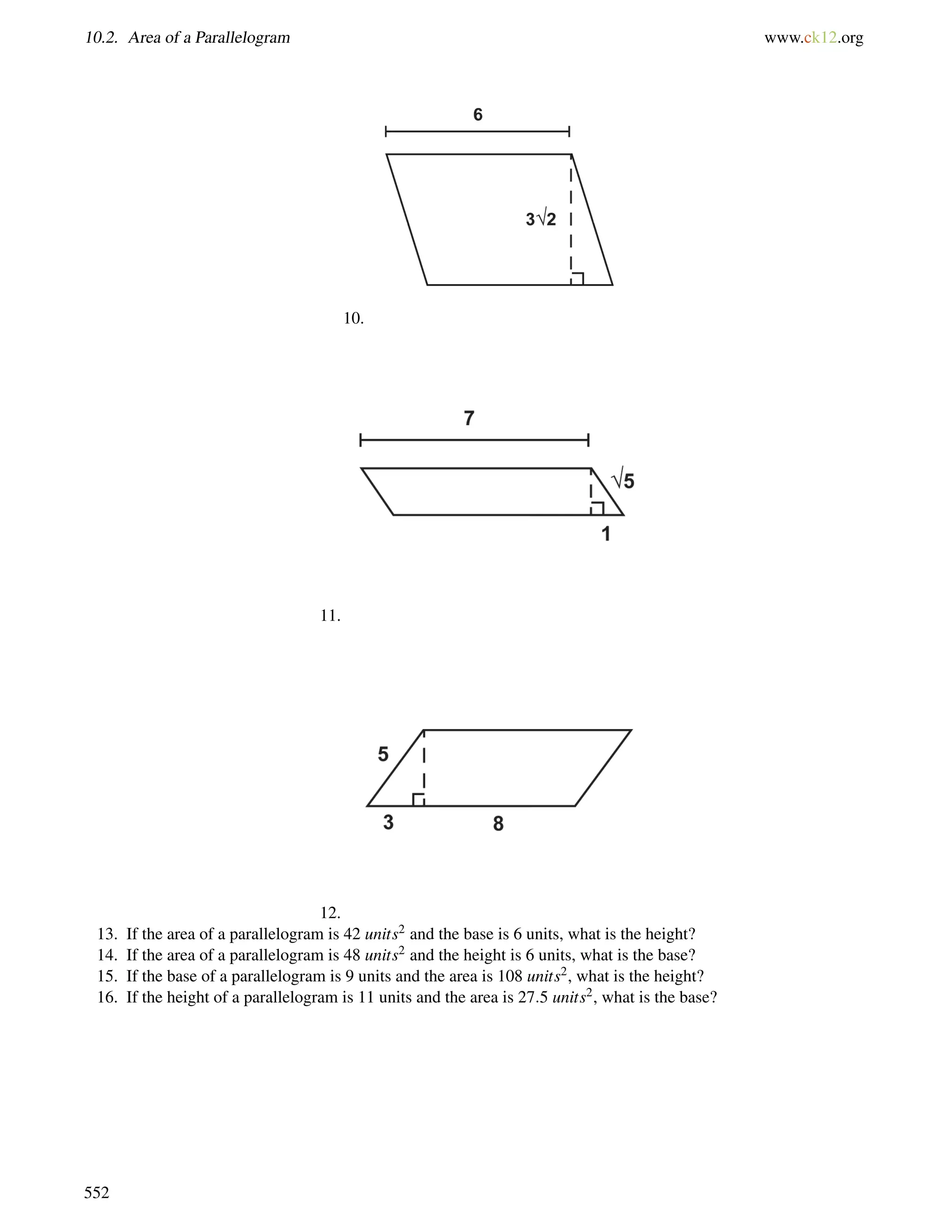 10.2. Area of a Parallelogram www.ck12.org 
10. 
11. 
12. 
13. If the area of a parallelogram is 42 units2 and the base is 6 units, what is the height? 
14. If the area of a parallelogram is 48 units2 and the height is 6 units, what is the base? 
15. If the base of a parallelogram is 9 units and the area is 108 units2, what is the height? 
16. If the height of a parallelogram is 11 units and the area is 27:5 units2, what is the base? 
552 
 