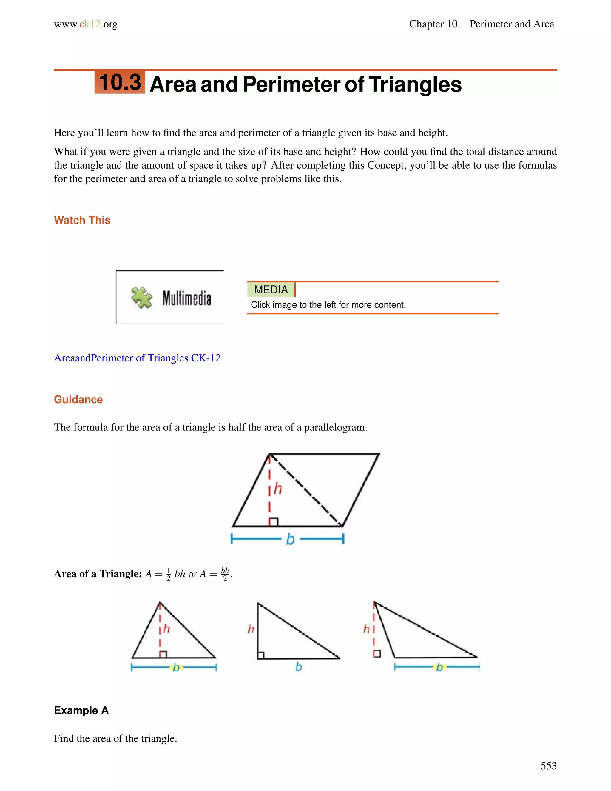 www.ck12.org Chapter 10. Perimeter and Area 
10.3 Area and Perimeter of Triangles 
Here you’ll learn how to find the area and perimeter of a triangle given its base and height. 
What if you were given a triangle and the size of its base and height? How could you find the total distance around 
the triangle and the amount of space it takes up? After completing this Concept, you’ll be able to use the formulas 
for the perimeter and area of a triangle to solve problems like this. 
Watch This 
MEDIA 
Click image to the left for more content. 
AreaandPerimeter of Triangles CK-12 
Guidance 
The formula for the area of a triangle is half the area of a parallelogram. 
Area of a Triangle: A = 12 
bh or A = bh 
2 . 
Example A 
Find the area of the triangle. 
553 
 