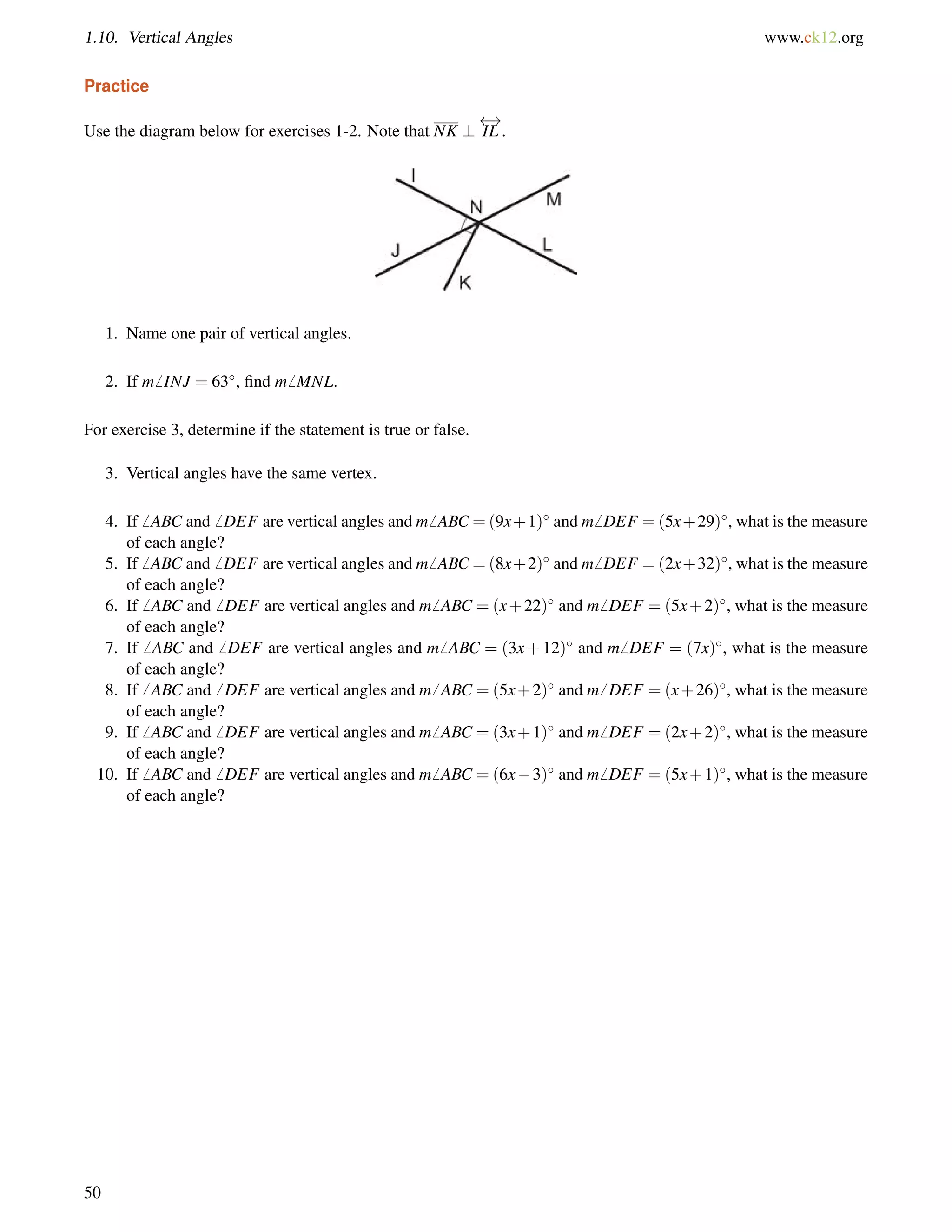 1.10. Vertical Angles www.ck12.org 
Practice 
Use the diagram below for exercises 1-2. Note that NK ? 
 ! 
IL . 
1. Name one pair of vertical angles. 
2. If m6 INJ = 63, find m6 MNL. 
For exercise 3, determine if the statement is true or false. 
3. Vertical angles have the same vertex. 
4. If6 ABC and6 DEF are vertical angles and m6 ABC =(9x+1) and m6 DEF =(5x+29), what is the measure 
of each angle? 
5. If6 ABC and6 DEF are vertical angles and m6 ABC =(8x+2) and m6 DEF =(2x+32), what is the measure 
of each angle? 
6. If6 ABC and6 DEF are vertical angles and m6 ABC = (x+22) and m6 DEF = (5x+2), what is the measure 
of each angle? 
7. If6 ABC and6 DEF are vertical angles and m6 ABC = (3x+12) and m6 DEF = (7x), what is the measure 
of each angle? 
8. If6 ABC and6 DEF are vertical angles and m6 ABC = (5x+2) and m6 DEF = (x+26), what is the measure 
of each angle? 
9. If6 ABC and6 DEF are vertical angles and m6 ABC = (3x+1) and m6 DEF = (2x+2), what is the measure 
of each angle? 
10. If6 ABC and6 DEF are vertical angles and m6 ABC = (6x3) and m6 DEF = (5x+1), what is the measure 
of each angle? 
50 
 
