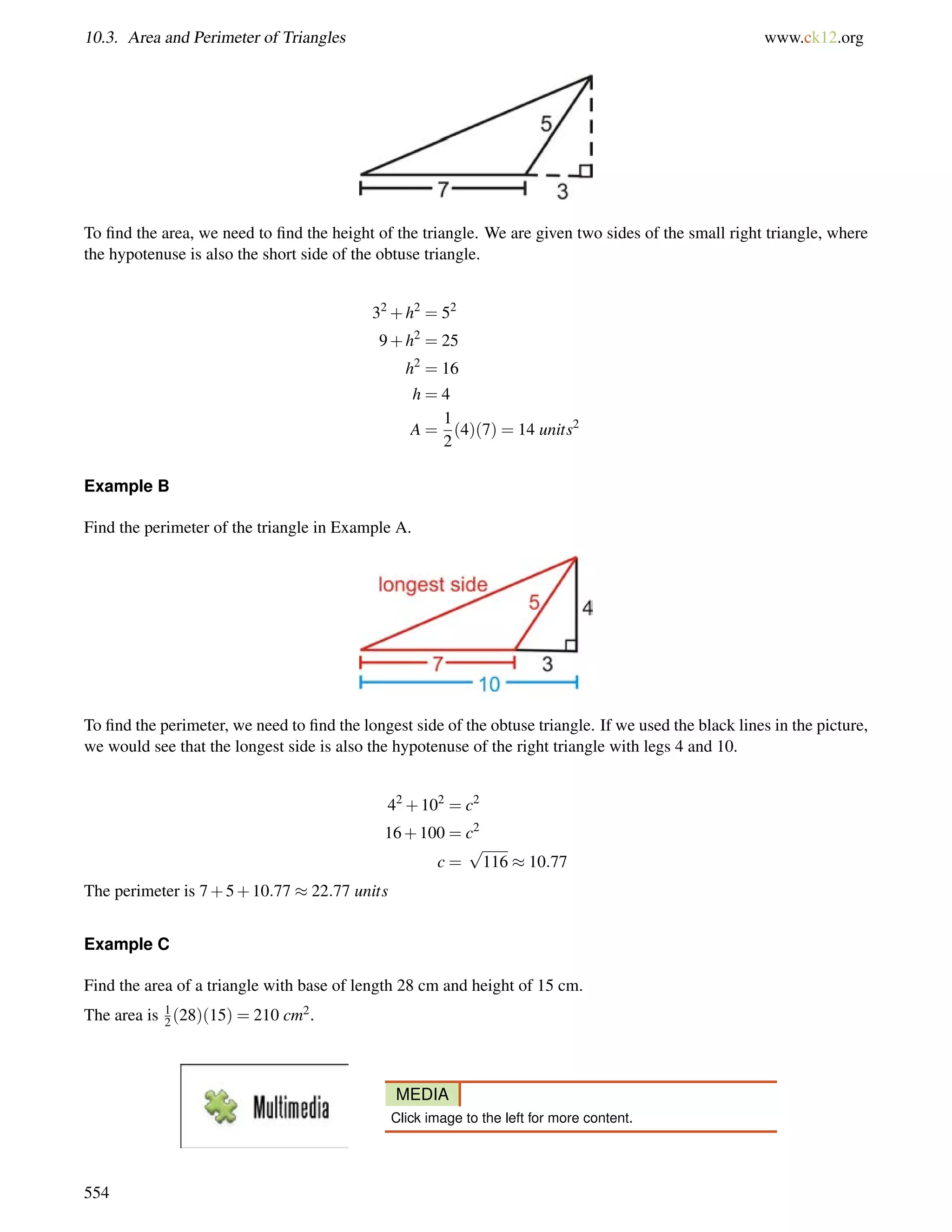 10.3. Area and Perimeter of Triangles www.ck12.org 
To find the area, we need to find the height of the triangle. We are given two sides of the small right triangle, where 
the hypotenuse is also the short side of the obtuse triangle. 
32+h2 = 52 
9+h2 = 25 
h2 = 16 
h = 4 
A = 
1 
2 
(4)(7) = 14 units2 
Example B 
Find the perimeter of the triangle in Example A. 
To find the perimeter, we need to find the longest side of the obtuse triangle. If we used the black lines in the picture, 
we would see that the longest side is also the hypotenuse of the right triangle with legs 4 and 10. 
42+102 = c2 
16+100 = c2 
c = 
p 
116  10:77 
The perimeter is 7+5+10:77  22:77 units 
12 
Example C 
Find the area of a triangle with base of length 28 cm and height of 15 cm. 
The area is (28)(15) = 210 cm2. 
MEDIA 
Click image to the left for more content. 
554 
 