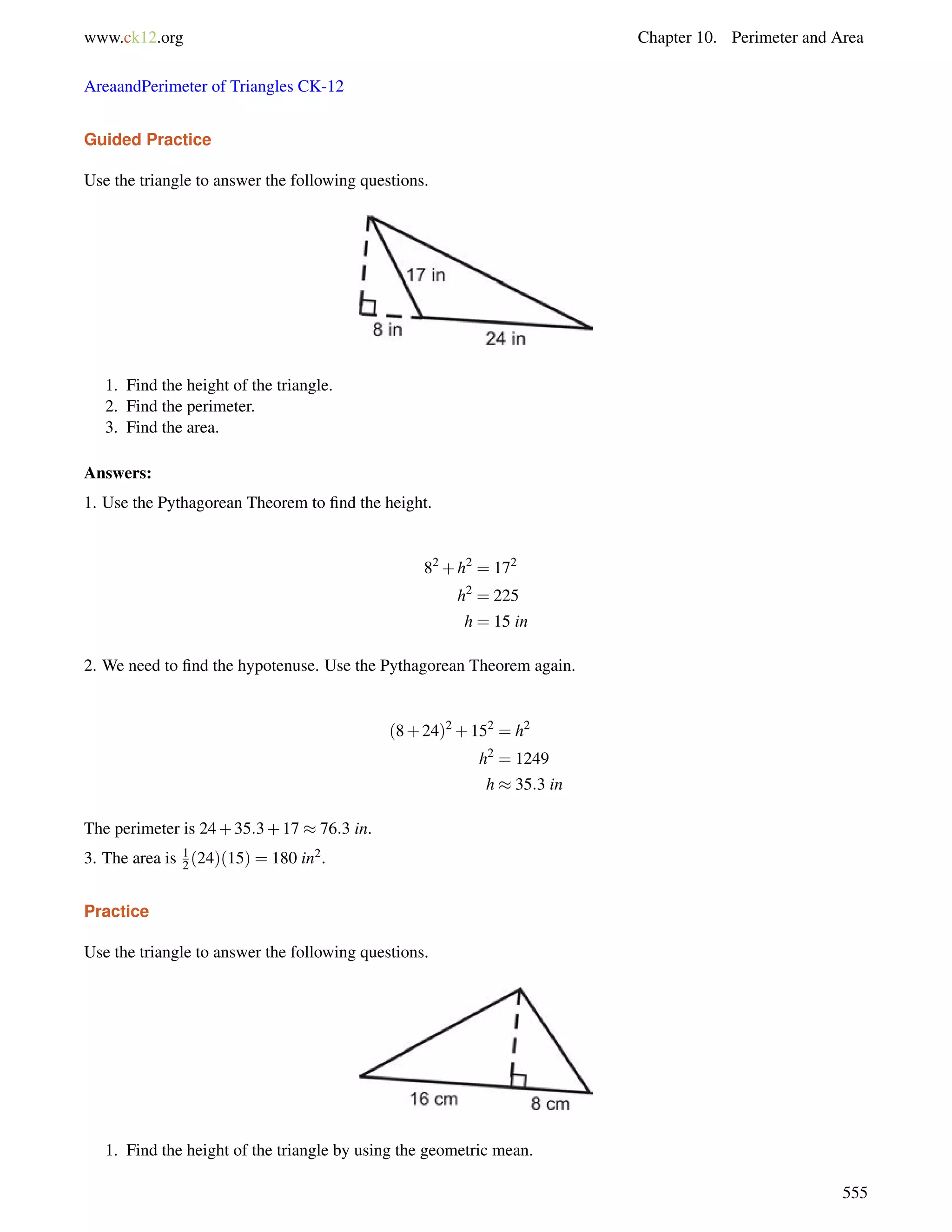 www.ck12.org Chapter 10. Perimeter and Area 
AreaandPerimeter of Triangles CK-12 
Guided Practice 
Use the triangle to answer the following questions. 
1. Find the height of the triangle. 
2. Find the perimeter. 
3. Find the area. 
Answers: 
1. Use the Pythagorean Theorem to find the height. 
82+h2 = 172 
h2 = 225 
h = 15 in 
2. We need to find the hypotenuse. Use the Pythagorean Theorem again. 
(8+24)2+152 = h2 
h2 = 1249 
h  35:3 in 
The perimeter is 24+35:3+17  76:3 in. 
3. The area is 1 
2 (24)(15) = 180 in2. 
Practice 
Use the triangle to answer the following questions. 
1. Find the height of the triangle by using the geometric mean. 
555 
 