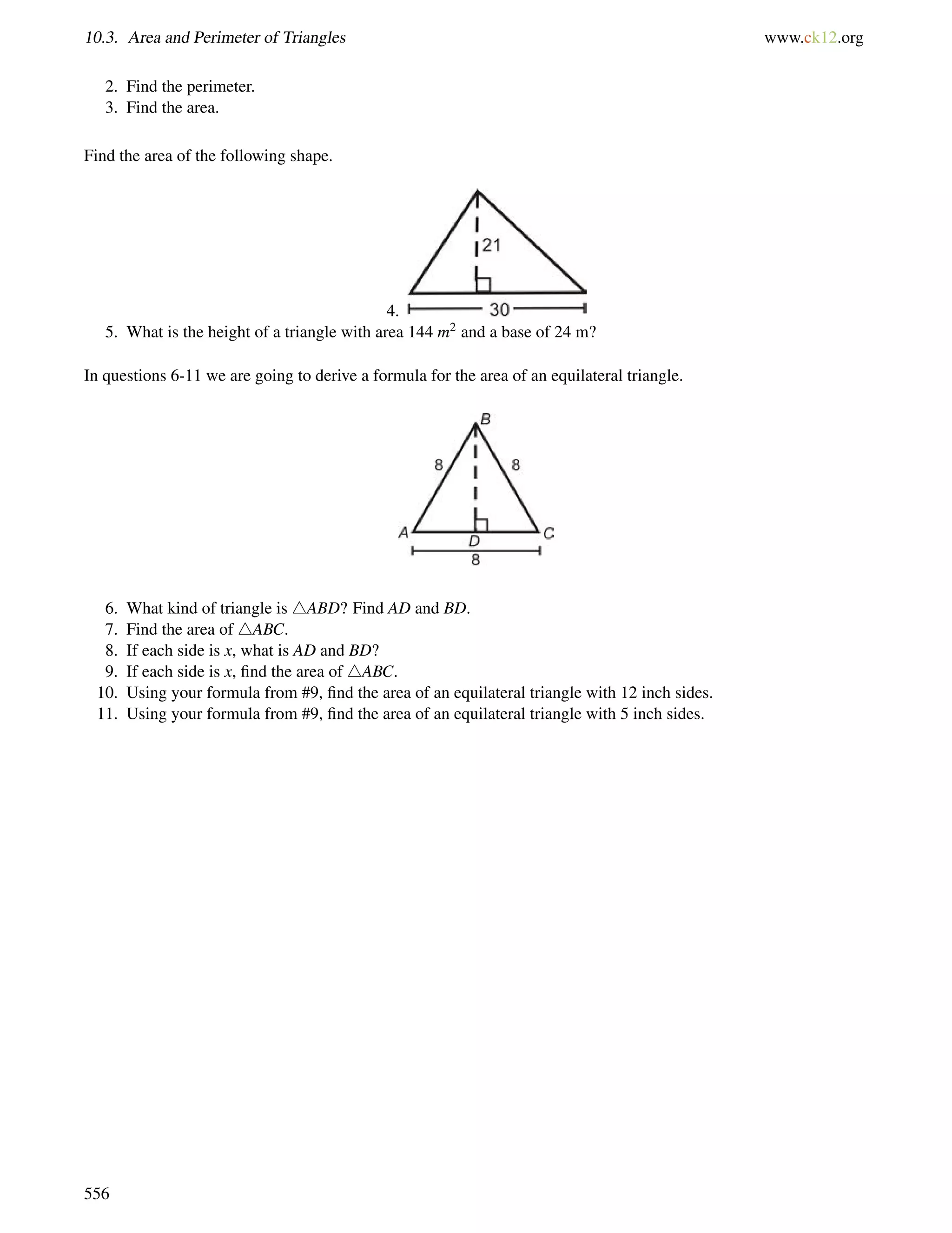 10.3. Area and Perimeter of Triangles www.ck12.org 
2. Find the perimeter. 
3. Find the area. 
Find the area of the following shape. 
4. 
5. What is the height of a triangle with area 144 m2 and a base of 24 m? 
In questions 6-11 we are going to derive a formula for the area of an equilateral triangle. 
6. What kind of triangle is 4ABD? Find AD and BD. 
7. Find the area of 4ABC. 
8. If each side is x, what is AD and BD? 
9. If each side is x, find the area of 4ABC. 
10. Using your formula from #9, find the area of an equilateral triangle with 12 inch sides. 
11. Using your formula from #9, find the area of an equilateral triangle with 5 inch sides. 
556 
 