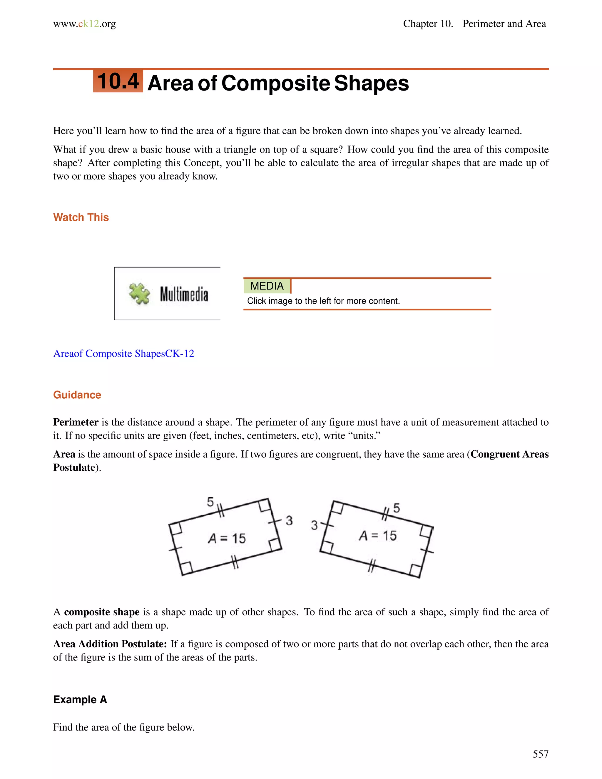 www.ck12.org Chapter 10. Perimeter and Area 
10.4 Area of Composite Shapes 
Here you’ll learn how to find the area of a figure that can be broken down into shapes you’ve already learned. 
What if you drew a basic house with a triangle on top of a square? How could you find the area of this composite 
shape? After completing this Concept, you’ll be able to calculate the area of irregular shapes that are made up of 
two or more shapes you already know. 
Watch This 
MEDIA 
Click image to the left for more content. 
Areaof Composite ShapesCK-12 
Guidance 
Perimeter is the distance around a shape. The perimeter of any figure must have a unit of measurement attached to 
it. If no specific units are given (feet, inches, centimeters, etc), write “units.” 
Area is the amount of space inside a figure. If two figures are congruent, they have the same area (Congruent Areas 
Postulate). 
A composite shape is a shape made up of other shapes. To find the area of such a shape, simply find the area of 
each part and add them up. 
Area Addition Postulate: If a figure is composed of two or more parts that do not overlap each other, then the area 
of the figure is the sum of the areas of the parts. 
Example A 
Find the area of the figure below. 
557 
 