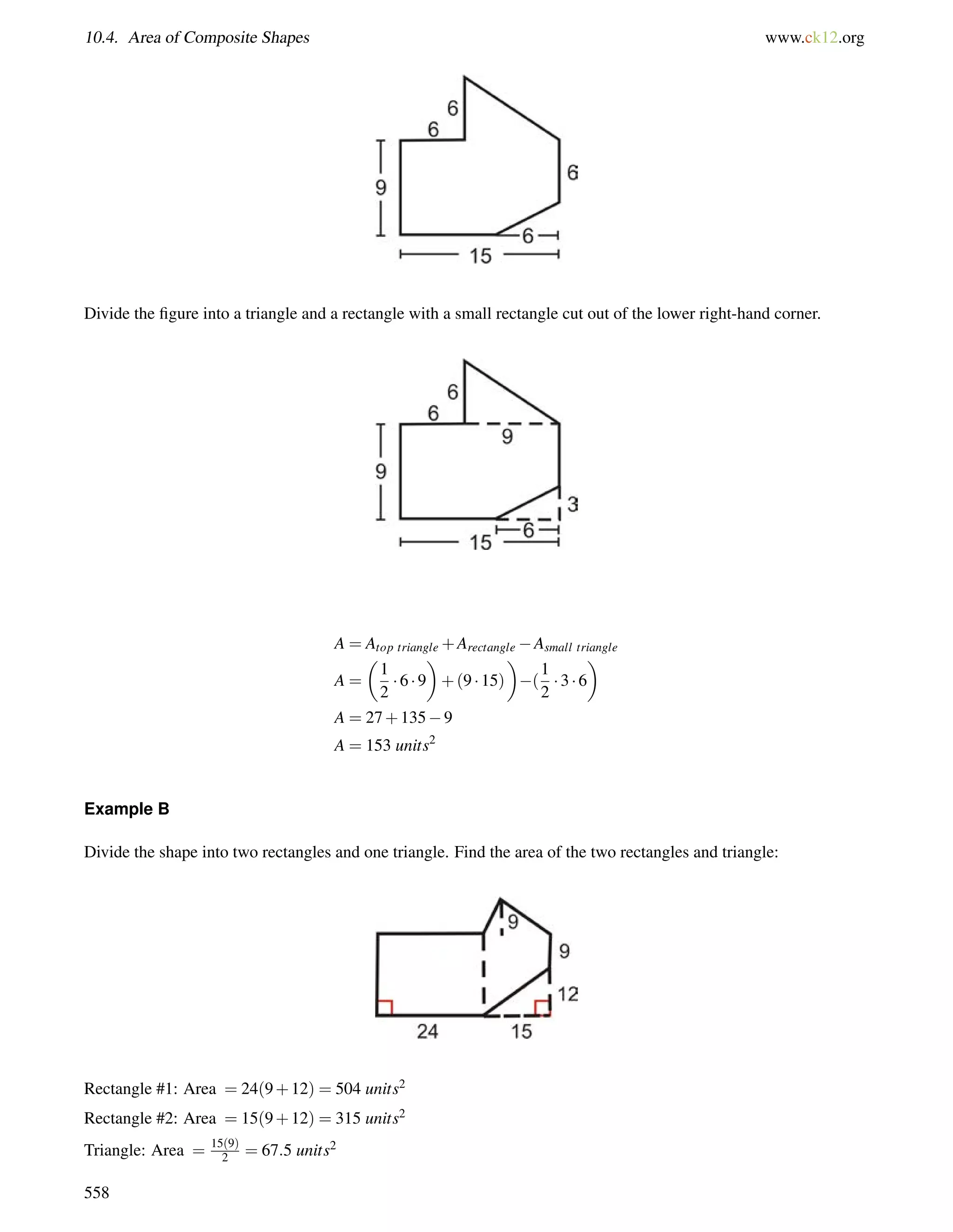 10.4. Area of Composite Shapes www.ck12.org 
Divide the figure into a triangle and a rectangle with a small rectangle cut out of the lower right-hand corner. 
A = Atop triangle+ArectangleAsmall triangle 
A = 
 
1 
2 
 
+(9  15) 
 6  9 
 
( 
1 
2 
 3  6 
 
A = 27+1359 
A = 153 units2 
Example B 
Divide the shape into two rectangles and one triangle. Find the area of the two rectangles and triangle: 
Rectangle #1: Area = 24(9+12) = 504 units2 
Rectangle #2: Area = 15(9+12) = 315 units2 
Triangle: Area = 15(9) 
2 = 67:5 units2 
558 
 
