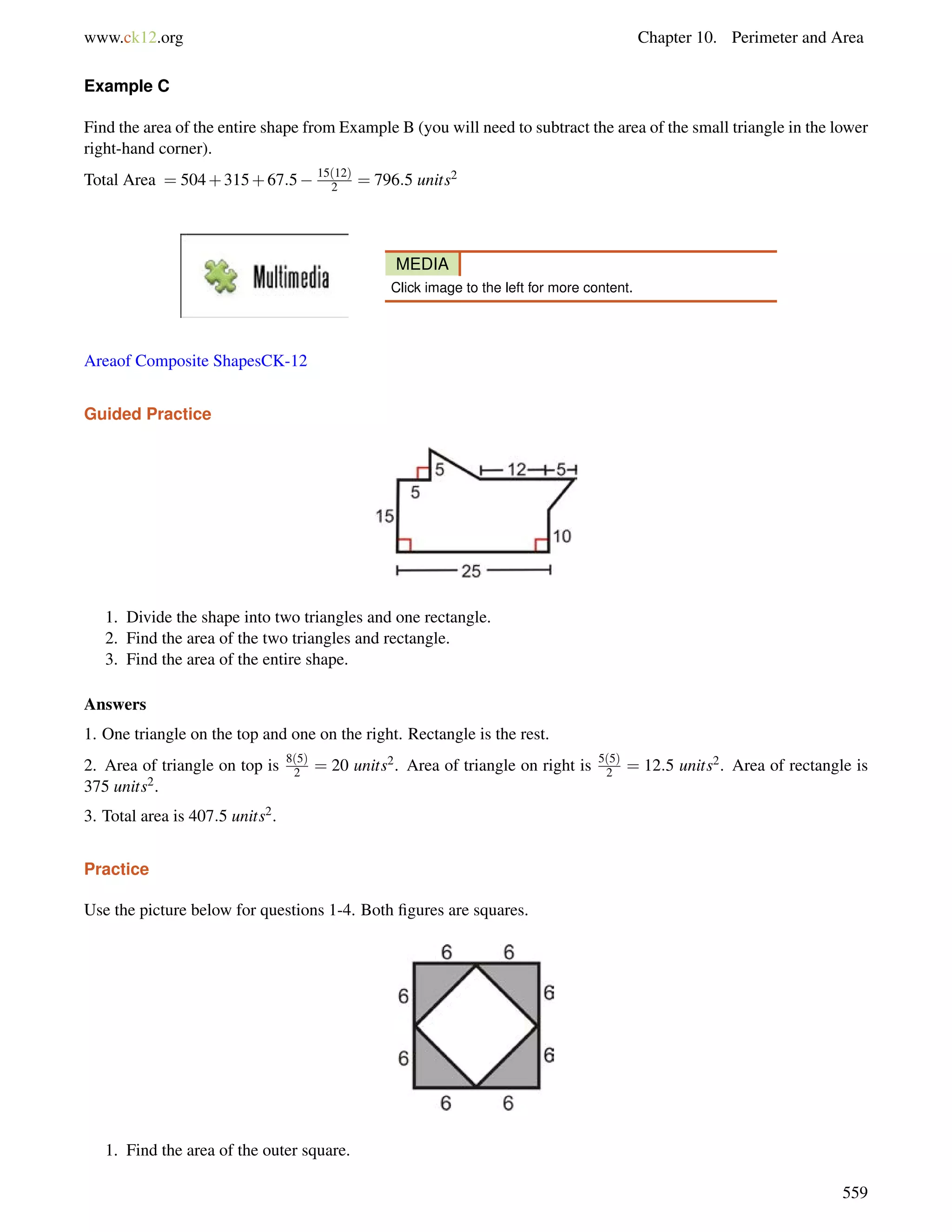 www.ck12.org Chapter 10. Perimeter and Area 
Example C 
Find the area of the entire shape from Example B (you will need to subtract the area of the small triangle in the lower 
right-hand corner). 
Total Area = 504+315+67:5 15(12) 
2 = 796:5 units2 
MEDIA 
Click image to the left for more content. 
Areaof Composite ShapesCK-12 
Guided Practice 
1. Divide the shape into two triangles and one rectangle. 
2. Find the area of the two triangles and rectangle. 
3. Find the area of the entire shape. 
Answers 
1. One triangle on the top and one on the right. Rectangle is the rest. 
2. Area of triangle on top is 8(5) 
2 = 20 units2. Area of triangle on right is 5(5) 
2 = 12:5 units2. Area of rectangle is 
375 units2. 
3. Total area is 407:5 units2. 
Practice 
Use the picture below for questions 1-4. Both figures are squares. 
1. Find the area of the outer square. 
559 
 