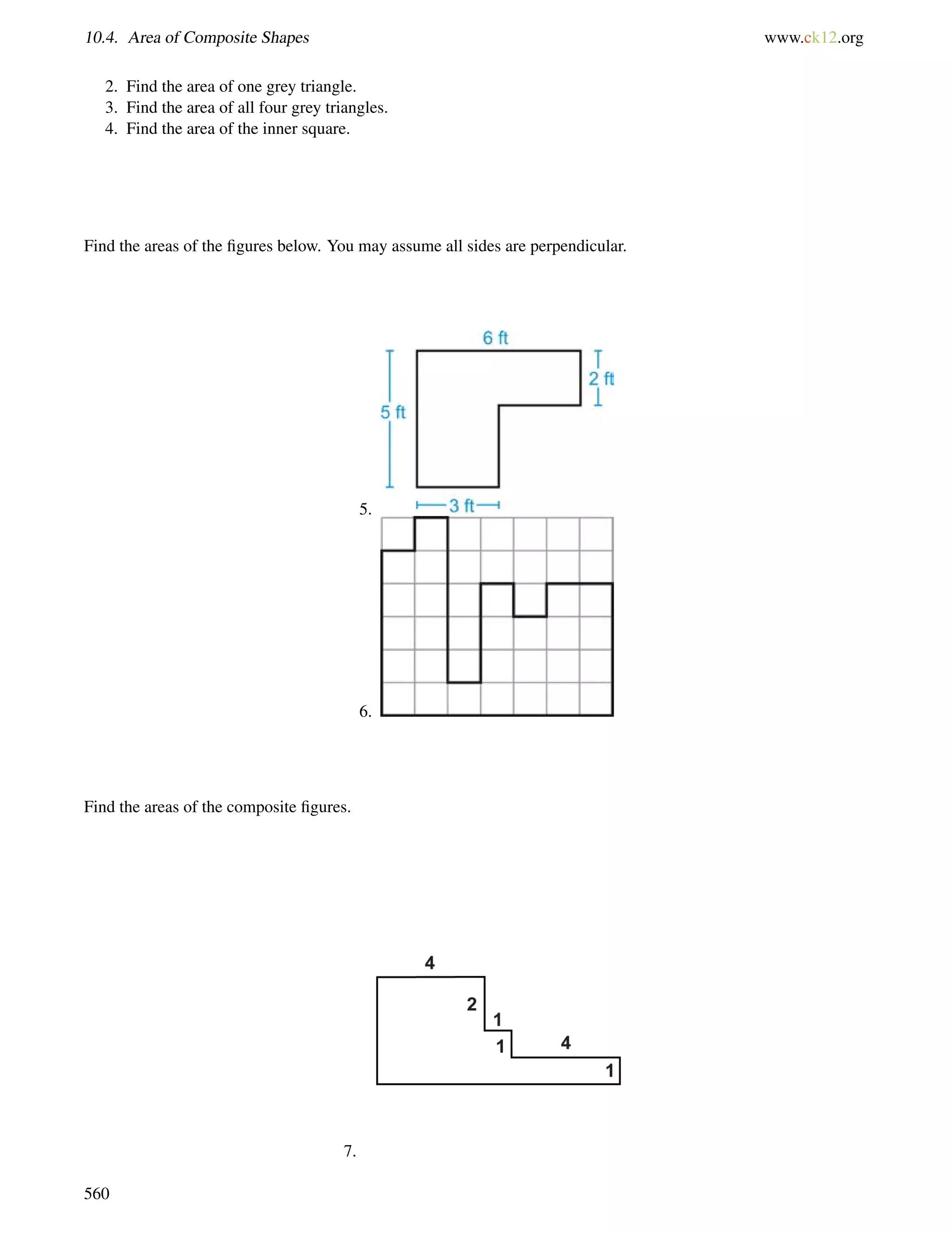 10.4. Area of Composite Shapes www.ck12.org 
2. Find the area of one grey triangle. 
3. Find the area of all four grey triangles. 
4. Find the area of the inner square. 
Find the areas of the figures below. You may assume all sides are perpendicular. 
5. 
6. 
Find the areas of the composite figures. 
7. 
560 
 