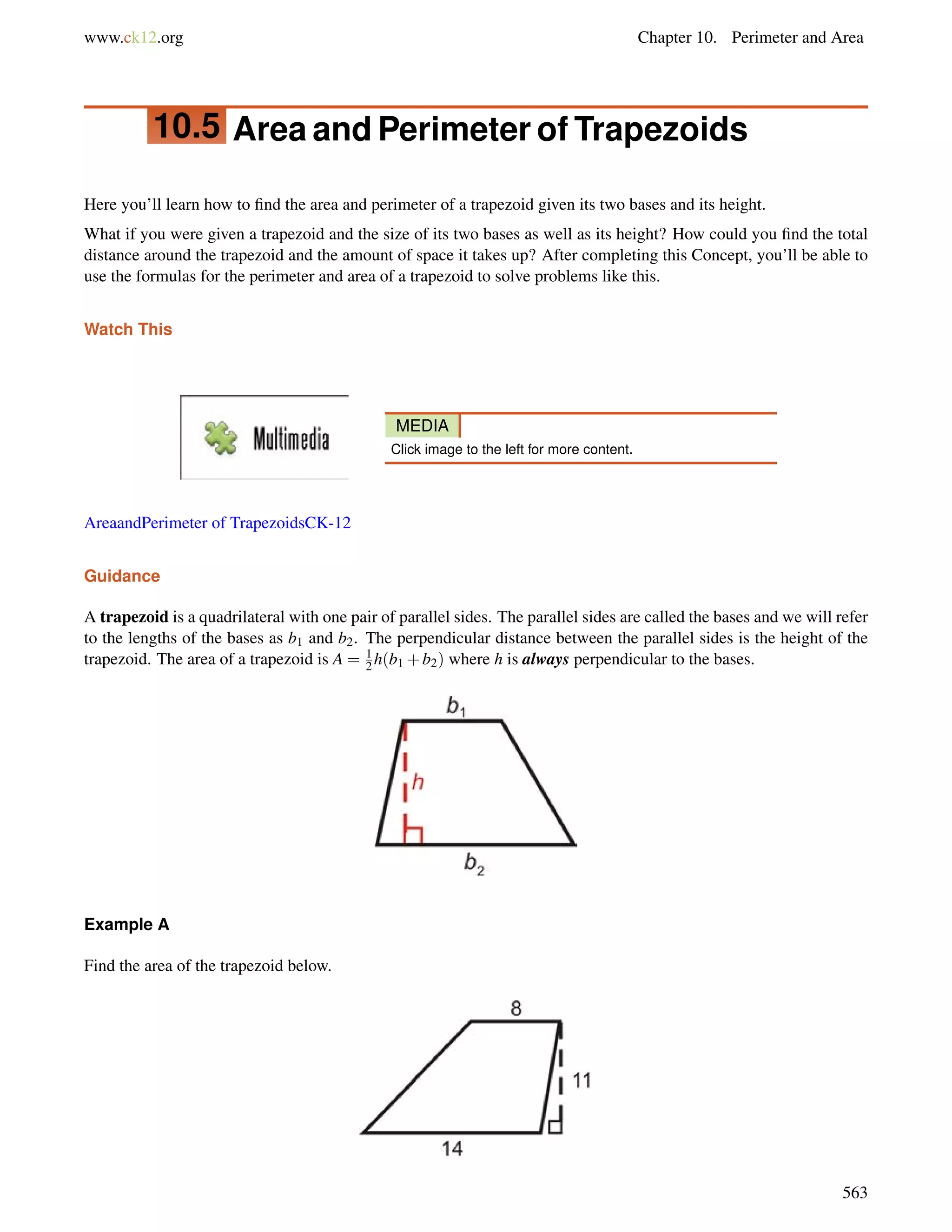 www.ck12.org Chapter 10. Perimeter and Area 
10.5 Area and Perimeter of Trapezoids 
Here you’ll learn how to find the area and perimeter of a trapezoid given its two bases and its height. 
What if you were given a trapezoid and the size of its two bases as well as its height? How could you find the total 
distance around the trapezoid and the amount of space it takes up? After completing this Concept, you’ll be able to 
use the formulas for the perimeter and area of a trapezoid to solve problems like this. 
Watch This 
MEDIA 
Click image to the left for more content. 
AreaandPerimeter of TrapezoidsCK-12 
Guidance 
A trapezoid is a quadrilateral with one pair of parallel sides. The parallel sides are called the bases and we will refer 
to the lengths of the bases as b1 and b2. The perpendicular distance between the parallel sides is the height of the 
trapezoid. The area of a trapezoid is A = 1 
2h(b1+b2) where h is always perpendicular to the bases. 
Example A 
Find the area of the trapezoid below. 
563 
 
