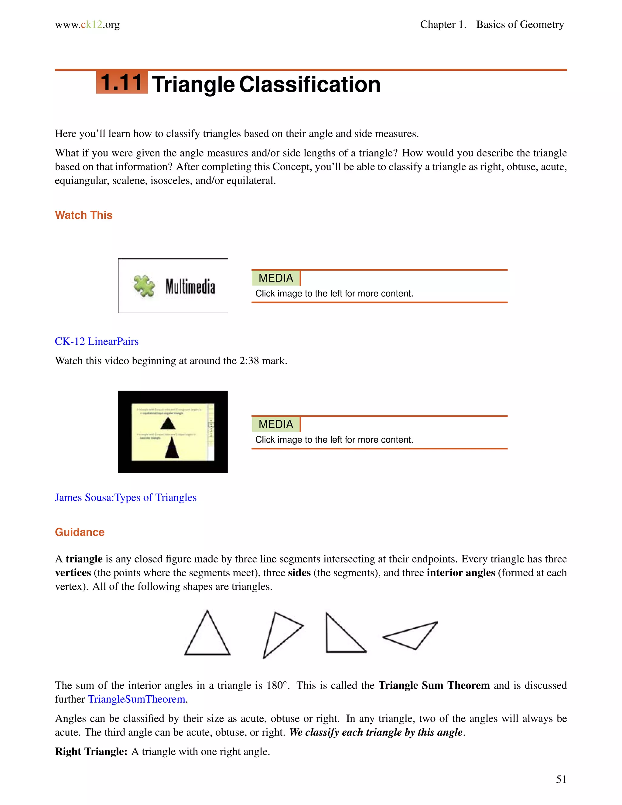 www.ck12.org Chapter 1. Basics of Geometry 
1.11 Triangle Classification 
Here you’ll learn how to classify triangles based on their angle and side measures. 
What if you were given the angle measures and/or side lengths of a triangle? How would you describe the triangle 
based on that information? After completing this Concept, you’ll be able to classify a triangle as right, obtuse, acute, 
equiangular, scalene, isosceles, and/or equilateral. 
Watch This 
MEDIA 
Click image to the left for more content. 
CK-12 LinearPairs 
Watch this video beginning at around the 2:38 mark. 
MEDIA 
Click image to the left for more content. 
James Sousa:Types of Triangles 
Guidance 
A triangle is any closed figure made by three line segments intersecting at their endpoints. Every triangle has three 
vertices (the points where the segments meet), three sides (the segments), and three interior angles (formed at each 
vertex). All of the following shapes are triangles. 
The sum of the interior angles in a triangle is 180. This is called the Triangle Sum Theorem and is discussed 
further TriangleSumTheorem. 
Angles can be classified by their size as acute, obtuse or right. In any triangle, two of the angles will always be 
acute. The third angle can be acute, obtuse, or right. We classify each triangle by this angle. 
Right Triangle: A triangle with one right angle. 
51 
 