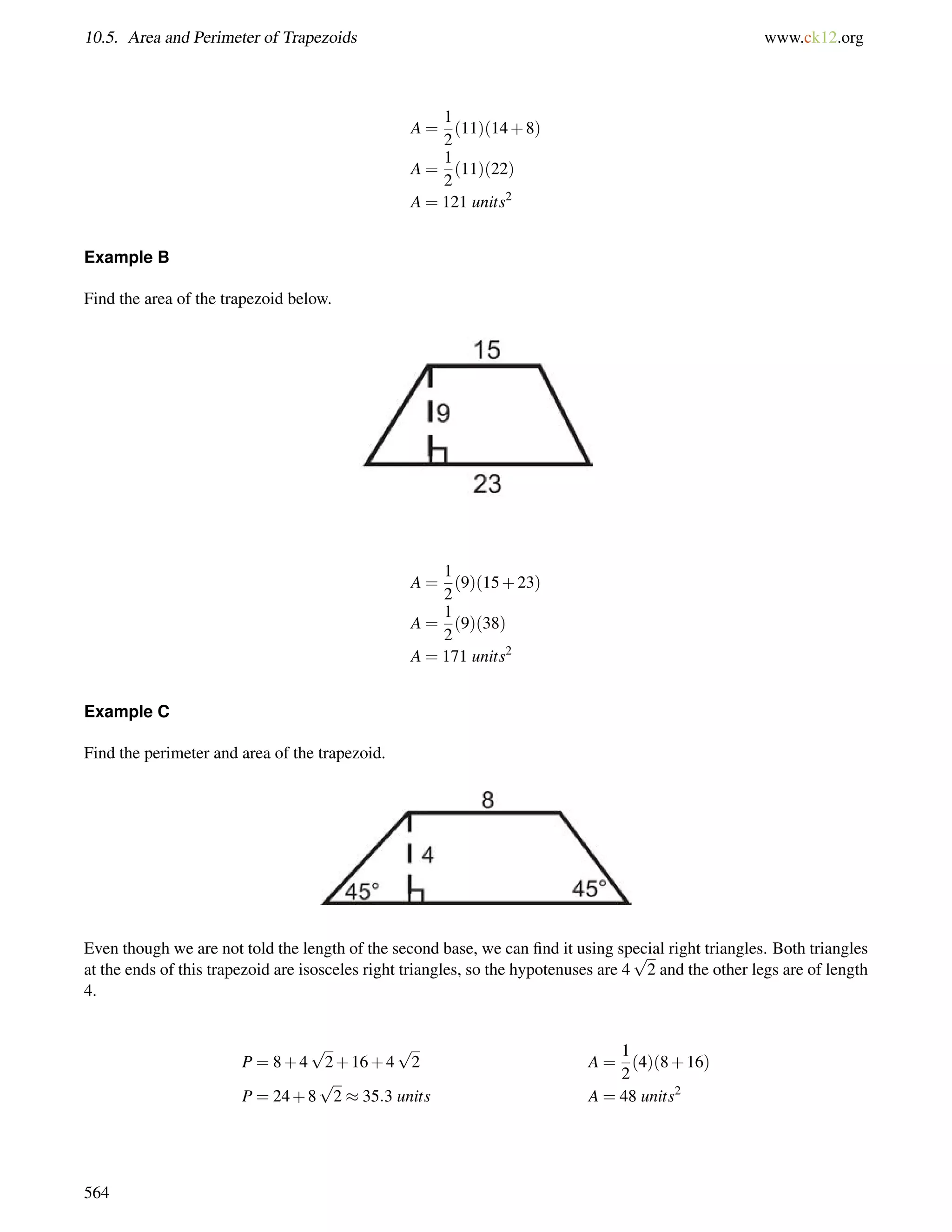 10.5. Area and Perimeter of Trapezoids www.ck12.org 
A = 
1 
2 
(11)(14+8) 
A = 
1 
2 
(11)(22) 
A = 121 units2 
Example B 
Find the area of the trapezoid below. 
A = 
1 
2 
(9)(15+23) 
A = 
1 
2 
(9)(38) 
A = 171 units2 
Example C 
Find the perimeter and area of the trapezoid. 
Even though we are not told the length of the second base, we can find it using special right triangles. Both triangles 
at the ends of this trapezoid are isosceles right triangles, so the hypotenuses are 4 
p 
2 and the other legs are of length 
4. 
P = 8+4 
p 
2+16+4 
p 
2 A = 
1 
2 
(4)(8+16) 
P = 24+8 
p 
2  35:3 units A = 48 units2 
564 
 