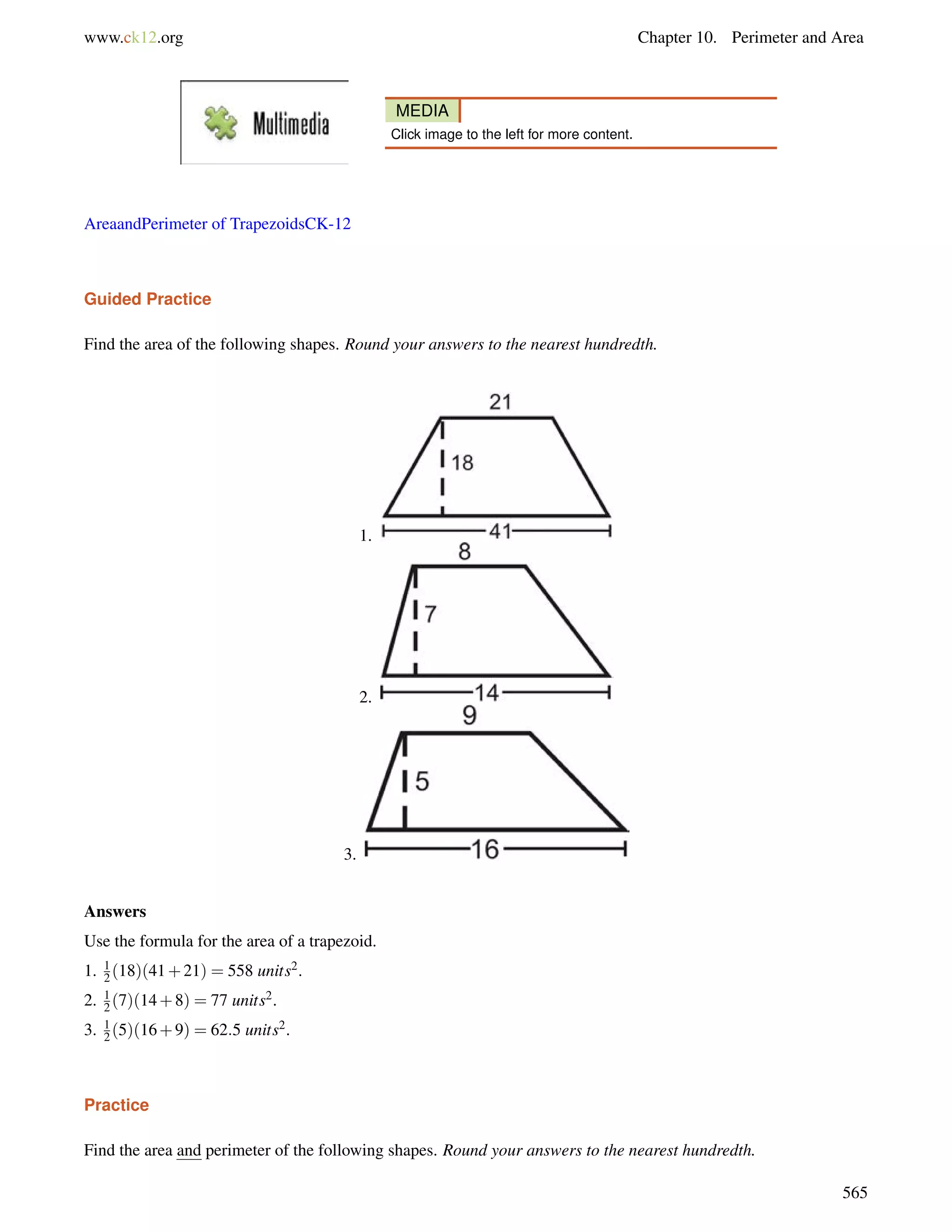 www.ck12.org Chapter 10. Perimeter and Area 
MEDIA 
Click image to the left for more content. 
AreaandPerimeter of TrapezoidsCK-12 
Guided Practice 
Find the area of the following shapes. Round your answers to the nearest hundredth. 
1. 
2. 
3. 
Answers 
Use the formula for the area of a trapezoid. 
1. (18)(41+21) = 558 units2. 
12 
2. 1 
2 (7)(14+8) = 77 units2. 
3. 12 
(5)(16+9) = 62:5 units2. 
Practice 
Find the area and perimeter of the following shapes. Round your answers to the nearest hundredth. 
565 
 