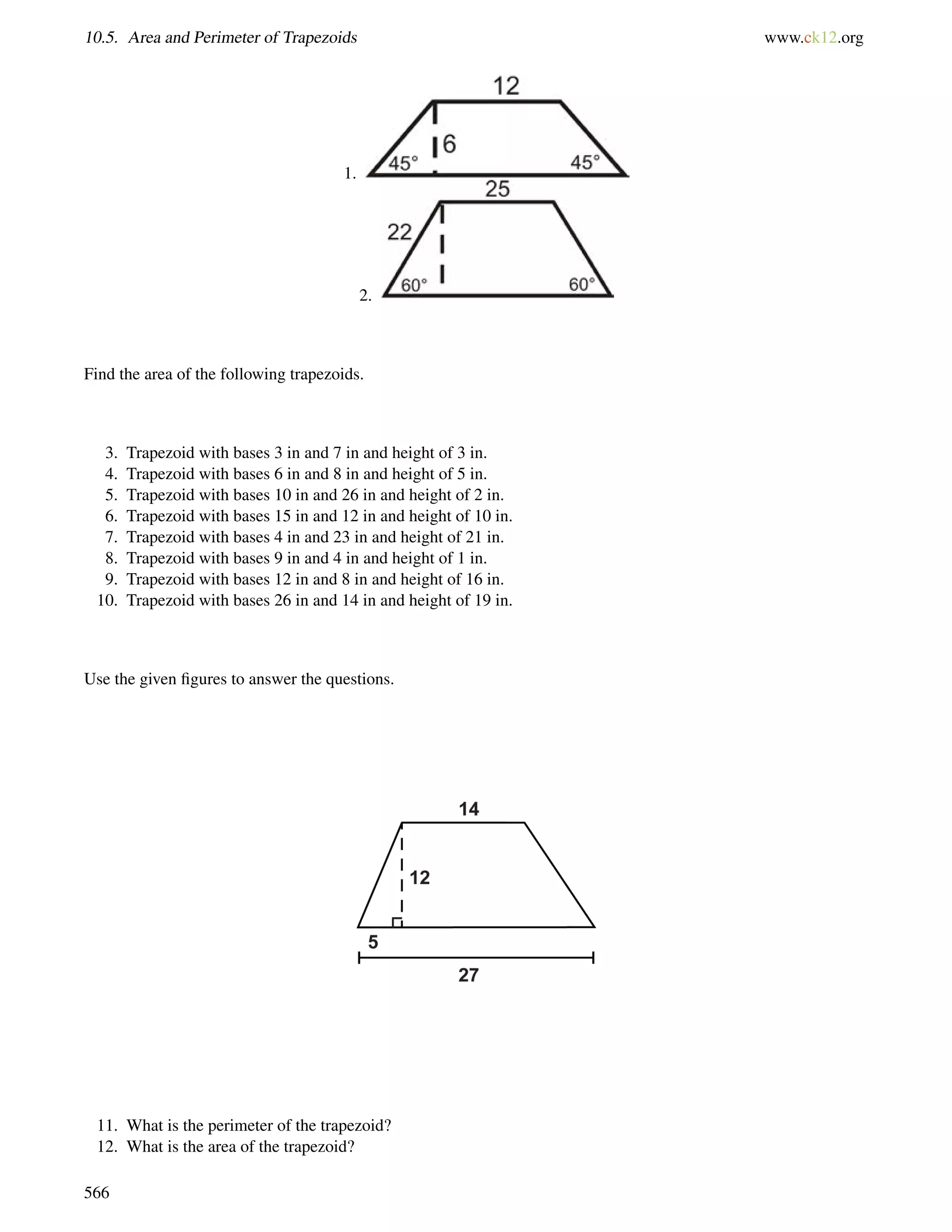 10.5. Area and Perimeter of Trapezoids www.ck12.org 
1. 
2. 
Find the area of the following trapezoids. 
3. Trapezoid with bases 3 in and 7 in and height of 3 in. 
4. Trapezoid with bases 6 in and 8 in and height of 5 in. 
5. Trapezoid with bases 10 in and 26 in and height of 2 in. 
6. Trapezoid with bases 15 in and 12 in and height of 10 in. 
7. Trapezoid with bases 4 in and 23 in and height of 21 in. 
8. Trapezoid with bases 9 in and 4 in and height of 1 in. 
9. Trapezoid with bases 12 in and 8 in and height of 16 in. 
10. Trapezoid with bases 26 in and 14 in and height of 19 in. 
Use the given figures to answer the questions. 
11. What is the perimeter of the trapezoid? 
12. What is the area of the trapezoid? 
566 
 