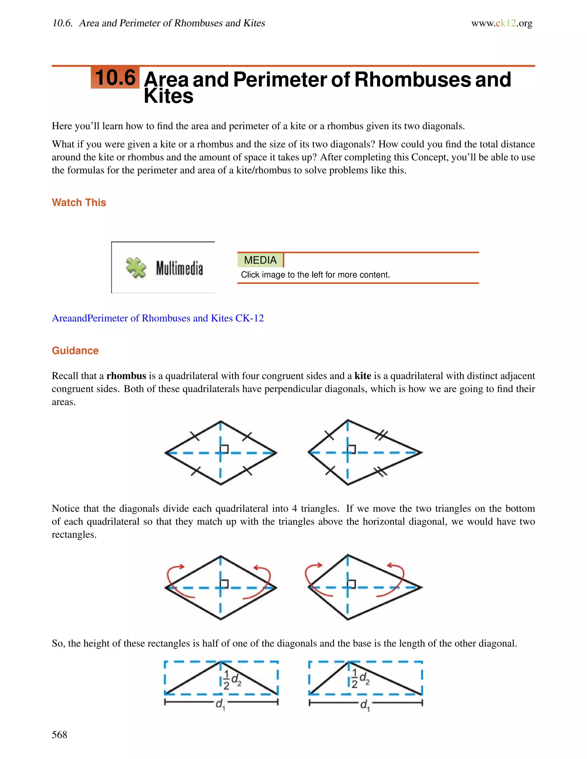 10.6. Area and Perimeter of Rhombuses and Kites www.ck12.org 
10.6 Area and Perimeter ofRhombuses and 
Kites 
Here you’ll learn how to find the area and perimeter of a kite or a rhombus given its two diagonals. 
What if you were given a kite or a rhombus and the size of its two diagonals? How could you find the total distance 
around the kite or rhombus and the amount of space it takes up? After completing this Concept, you’ll be able to use 
the formulas for the perimeter and area of a kite/rhombus to solve problems like this. 
Watch This 
MEDIA 
Click image to the left for more content. 
AreaandPerimeter of Rhombuses and Kites CK-12 
Guidance 
Recall that a rhombus is a quadrilateral with four congruent sides and a kite is a quadrilateral with distinct adjacent 
congruent sides. Both of these quadrilaterals have perpendicular diagonals, which is how we are going to find their 
areas. 
Notice that the diagonals divide each quadrilateral into 4 triangles. If we move the two triangles on the bottom 
of each quadrilateral so that they match up with the triangles above the horizontal diagonal, we would have two 
rectangles. 
So, the height of these rectangles is half of one of the diagonals and the base is the length of the other diagonal. 
568 
 