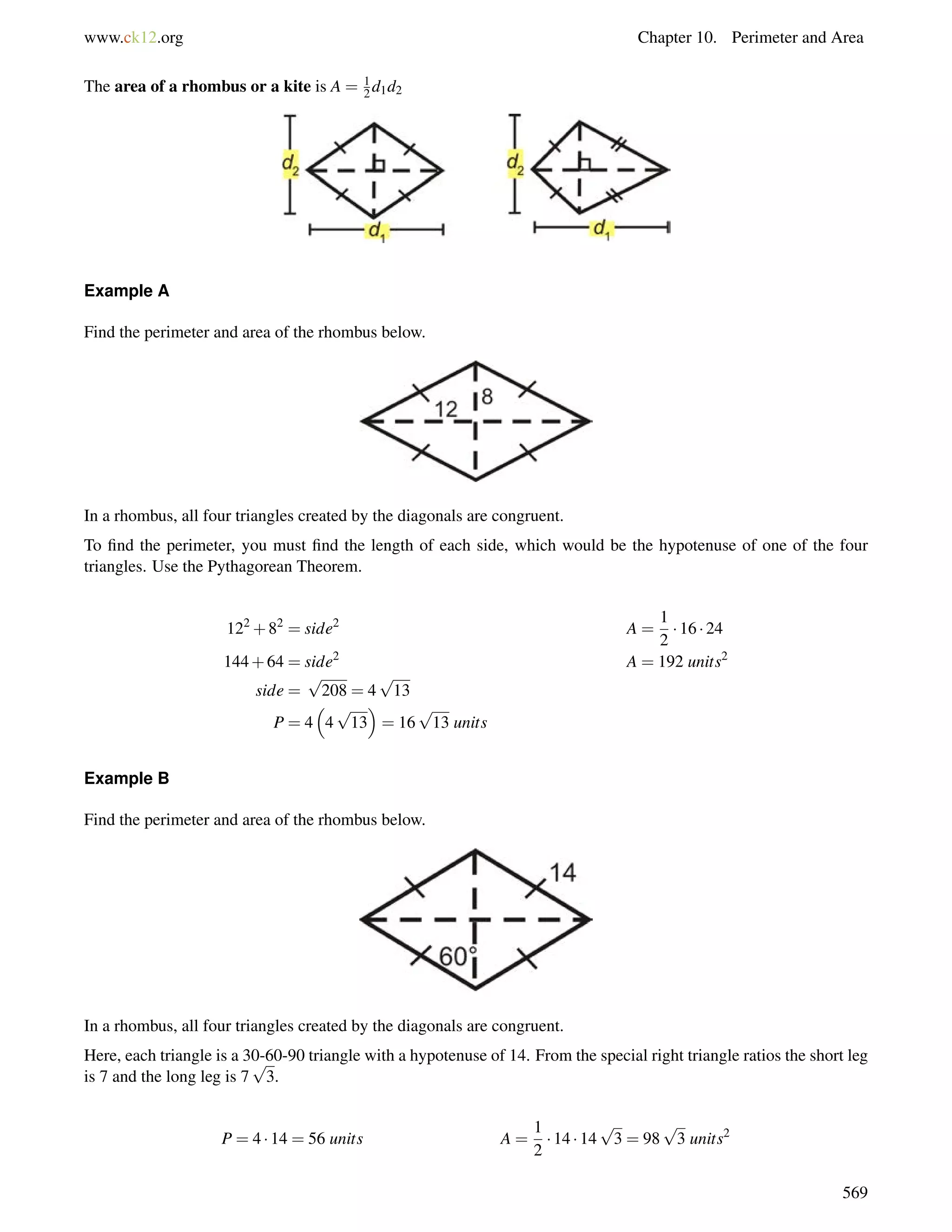 www.ck12.org Chapter 10. Perimeter and Area 
The area of a rhombus or a kite is A = 12 
d1d2 
Example A 
Find the perimeter and area of the rhombus below. 
In a rhombus, all four triangles created by the diagonals are congruent. 
To find the perimeter, you must find the length of each side, which would be the hypotenuse of one of the four 
triangles. Use the Pythagorean Theorem. 
122+82 = side2 A = 
1 
2 
 16  24 
144+64 = side2 A = 192 units2 
side = 
p 
208 = 4 
p 
13 
P = 4 
 
4 
 
= 16 
p 
13 
p 
13 units 
Example B 
Find the perimeter and area of the rhombus below. 
In a rhombus, all four triangles created by the diagonals are congruent. 
Here, each triangle is a 30-p 
60-90 triangle with a hypotenuse of 14. From the special right triangle ratios the short leg 
is 7 and the long leg is 7 
3. 
P = 4  14 = 56 units A = 
1 
2 
 14  14 
p 
3 = 98 
p 
3 units2 
569 
 