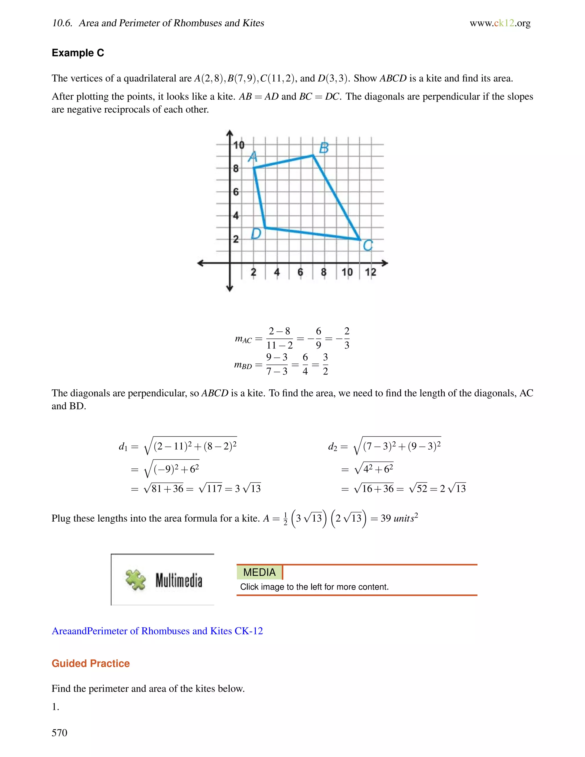 10.6. Area and Perimeter of Rhombuses and Kites www.ck12.org 
Example C 
The vertices of a quadrilateral are A(2;8);B(7;9);C(11;2), and D(3;3). Show ABCD is a kite and find its area. 
After plotting the points, it looks like a kite. AB = AD and BC = DC. The diagonals are perpendicular if the slopes 
are negative reciprocals of each other. 
mAC = 
28 
112 
=  
6 
9 
=  
2 
3 
mBD = 
93 
73 
= 
6 
4 
= 
3 
2 
The diagonals are perpendicular, so ABCD is a kite. To find the area, we need to find the length of the diagonals, AC 
and BD. 
d1 = 
q 
(211)2+(82)2 d2 = 
q 
(73)2+(93)2 
= 
q 
(9)2+62 = 
p 
42+62 
= 
p 
81+36 = 
p 
117 = 3 
p 
13 = 
p 
16+36 = 
p 
52 = 2 
p 
13 
Plug these lengths into the area formula for a kite. A = 1 
2 
 
3 
 
p 
13 
2 
 
= 39 units2 
p 
13 
MEDIA 
Click image to the left for more content. 
AreaandPerimeter of Rhombuses and Kites CK-12 
Guided Practice 
Find the perimeter and area of the kites below. 
1. 
570 
 