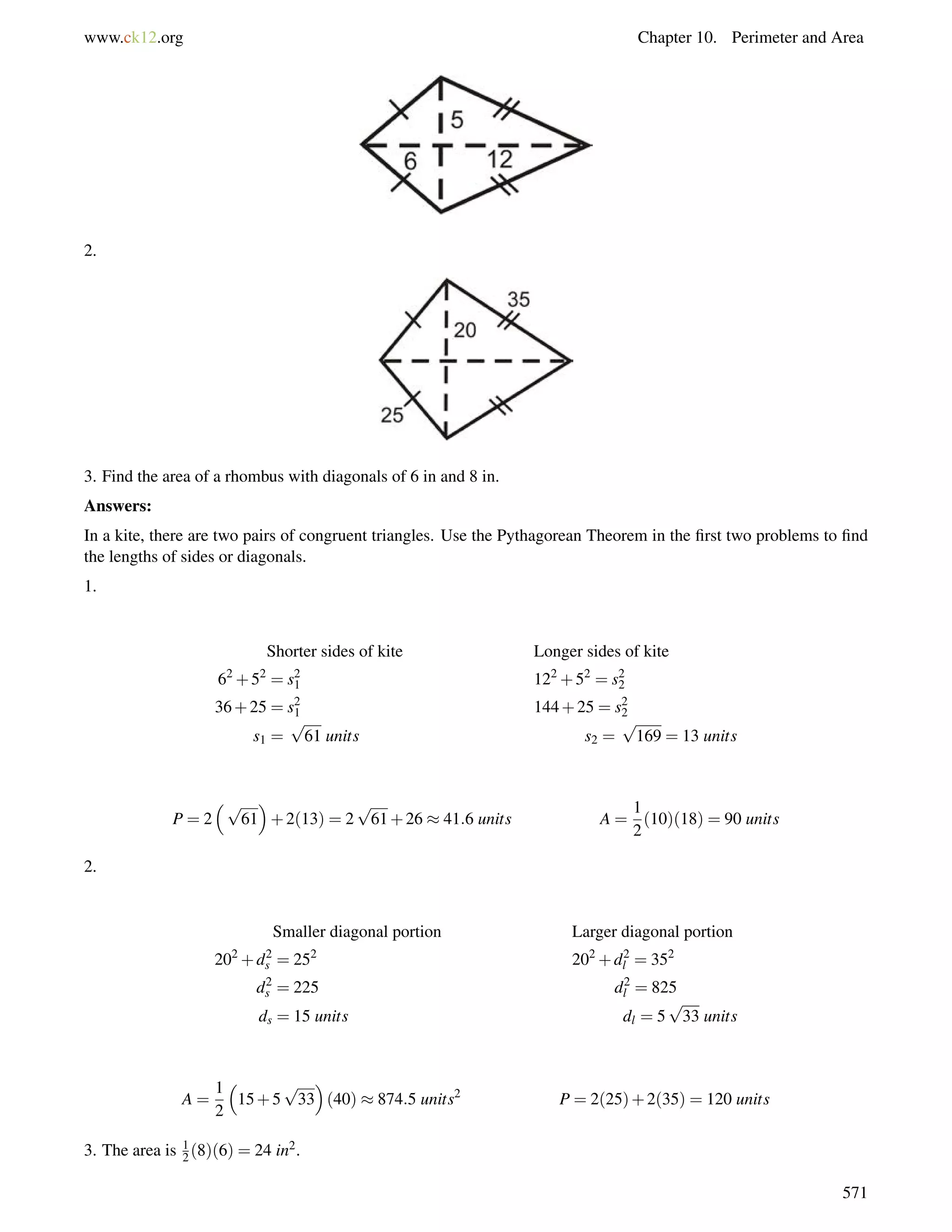 www.ck12.org Chapter 10. Perimeter and Area 
2. 
3. Find the area of a rhombus with diagonals of 6 in and 8 in. 
Answers: 
In a kite, there are two pairs of congruent triangles. Use the Pythagorean Theorem in the first two problems to find 
the lengths of sides or diagonals. 
1. 
Shorter sides of kite Longer sides of kite 
62+52 = s21 
122+52 = s22 
36+25 = s21 
144+25 = s22 
s1 = 
p 
61 units s2 = 
p 
169 = 13 units 
P = 2 
p 
 
+2(13) = 2 
61 
p 
61+26  41:6 units A = 
1 
2 
(10)(18) = 90 units 
2. 
Smaller diagonal portion Larger diagonal portion 
s = 252 202+d2 
202+d2 
l = 352 
d2 
s = 225 d2 
l = 825 
ds = 15 units dl = 5 
p 
33 units 
A = 
1 
2 
 
15+5 
p 
33 
 
(40)  874:5 units2 P = 2(25)+2(35) = 120 units 
3. The area is 1 
2 (8)(6) = 24 in2. 
571 
 