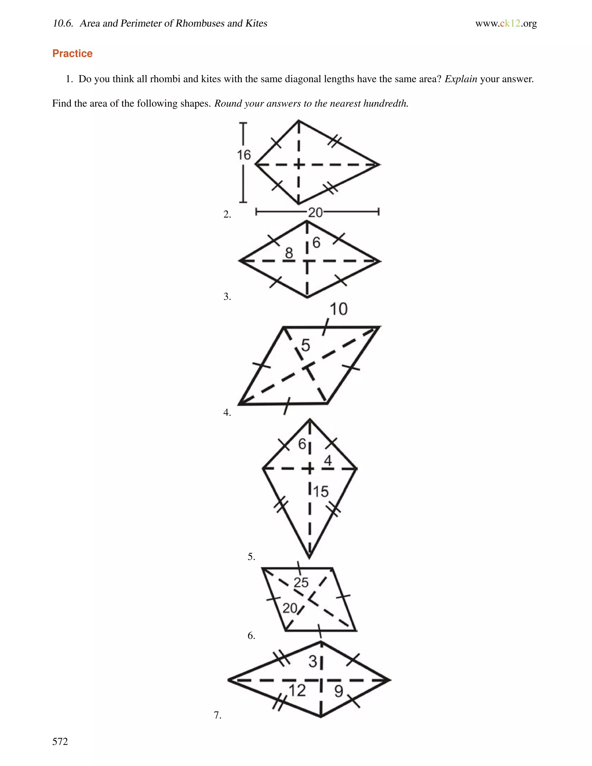 10.6. Area and Perimeter of Rhombuses and Kites www.ck12.org 
Practice 
1. Do you think all rhombi and kites with the same diagonal lengths have the same area? Explain your answer. 
Find the area of the following shapes. Round your answers to the nearest hundredth. 
2. 
3. 
4. 
5. 
6. 
7. 
572 
 