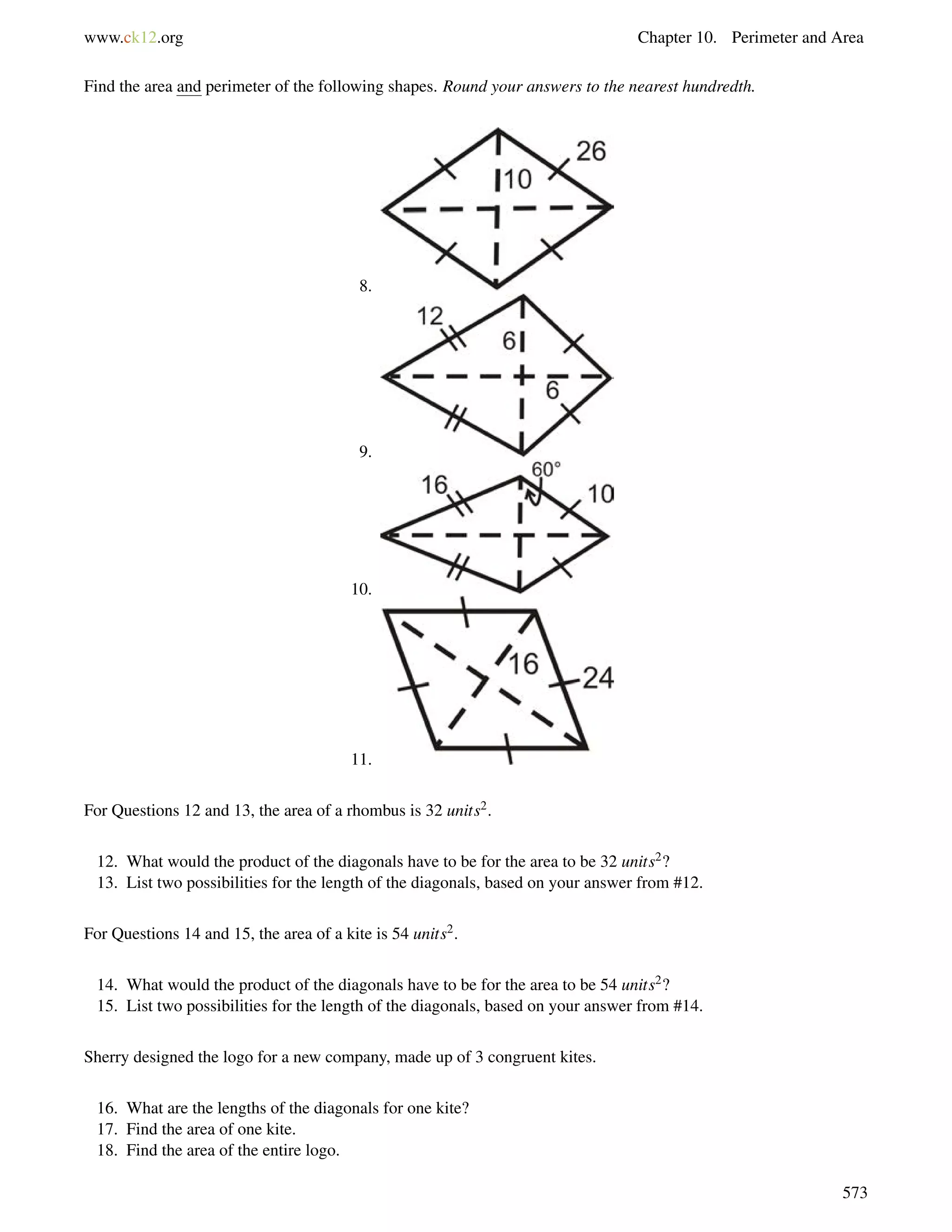 www.ck12.org Chapter 10. Perimeter and Area 
Find the area and perimeter of the following shapes. Round your answers to the nearest hundredth. 
8. 
9. 
10. 
11. 
For Questions 12 and 13, the area of a rhombus is 32 units2. 
12. What would the product of the diagonals have to be for the area to be 32 units2? 
13. List two possibilities for the length of the diagonals, based on your answer from #12. 
For Questions 14 and 15, the area of a kite is 54 units2. 
14. What would the product of the diagonals have to be for the area to be 54 units2? 
15. List two possibilities for the length of the diagonals, based on your answer from #14. 
Sherry designed the logo for a new company, made up of 3 congruent kites. 
16. What are the lengths of the diagonals for one kite? 
17. Find the area of one kite. 
18. Find the area of the entire logo. 
573 
 