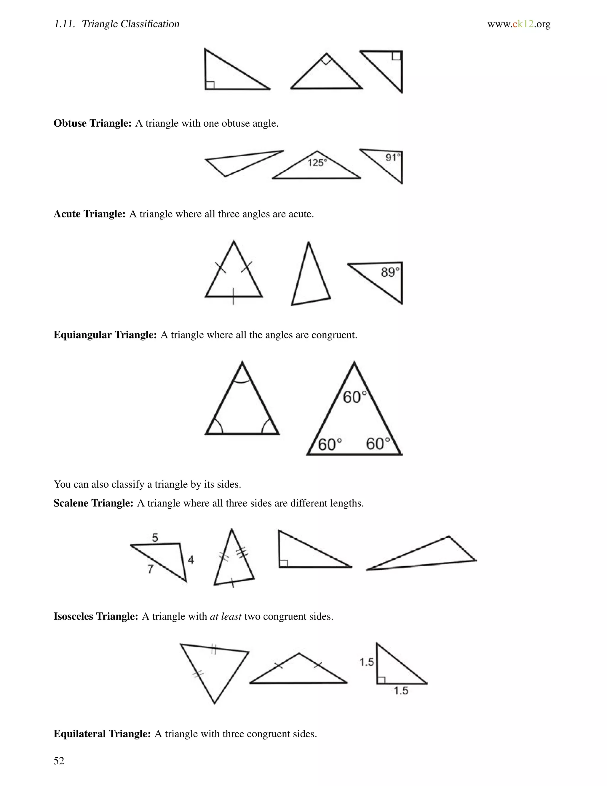 1.11. Triangle Classification www.ck12.org 
Obtuse Triangle: A triangle with one obtuse angle. 
Acute Triangle: A triangle where all three angles are acute. 
Equiangular Triangle: A triangle where all the angles are congruent. 
You can also classify a triangle by its sides. 
Scalene Triangle: A triangle where all three sides are different lengths. 
Isosceles Triangle: A triangle with at least two congruent sides. 
Equilateral Triangle: A triangle with three congruent sides. 
52 
 