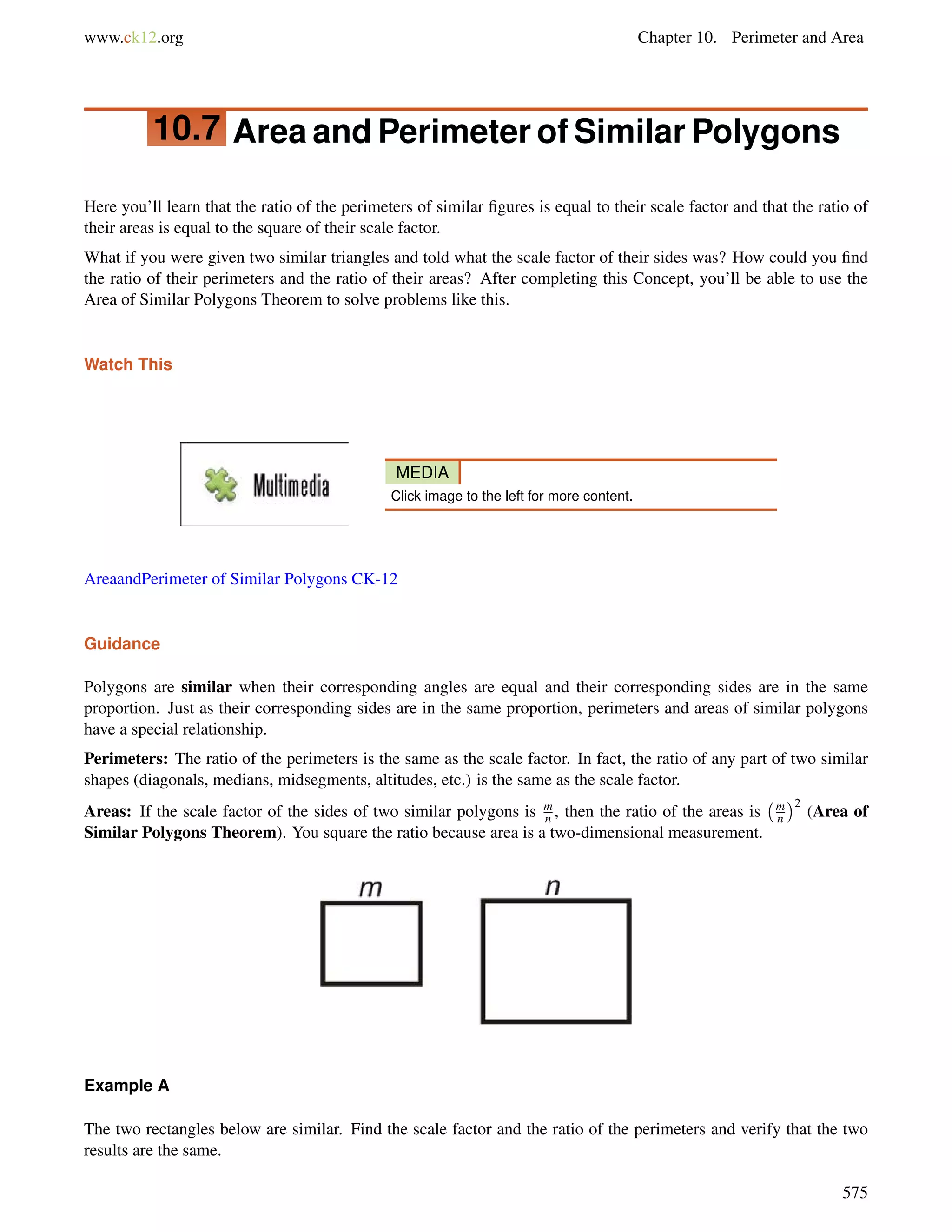 www.ck12.org Chapter 10. Perimeter and Area 
10.7 Area and Perimeter of Similar Polygons 
Here you’ll learn that the ratio of the perimeters of similar figures is equal to their scale factor and that the ratio of 
their areas is equal to the square of their scale factor. 
What if you were given two similar triangles and told what the scale factor of their sides was? How could you find 
the ratio of their perimeters and the ratio of their areas? After completing this Concept, you’ll be able to use the 
Area of Similar Polygons Theorem to solve problems like this. 
Watch This 
MEDIA 
Click image to the left for more content. 
AreaandPerimeter of Similar Polygons CK-12 
Guidance 
mn 
mn 
Polygons are similar when their corresponding angles are equal and their corresponding sides are in the same 
proportion. Just as their corresponding sides are in the same proportion, perimeters and areas of similar polygons 
have a special relationship. 
Perimeters: The ratio of the perimeters is the same as the scale factor. In fact, the ratio of any part of two similar 
shapes (diagonals, medians, midsegments, altitudes, etc.) is the same as the scale factor. 
Areas: If the scale factor of the sides of two similar polygons is , then the ratio of the areas is 
2 (Area of 
Similar Polygons Theorem). You square the ratio because area is a two-dimensional measurement. 
Example A 
The two rectangles below are similar. Find the scale factor and the ratio of the perimeters and verify that the two 
results are the same. 
575 
 