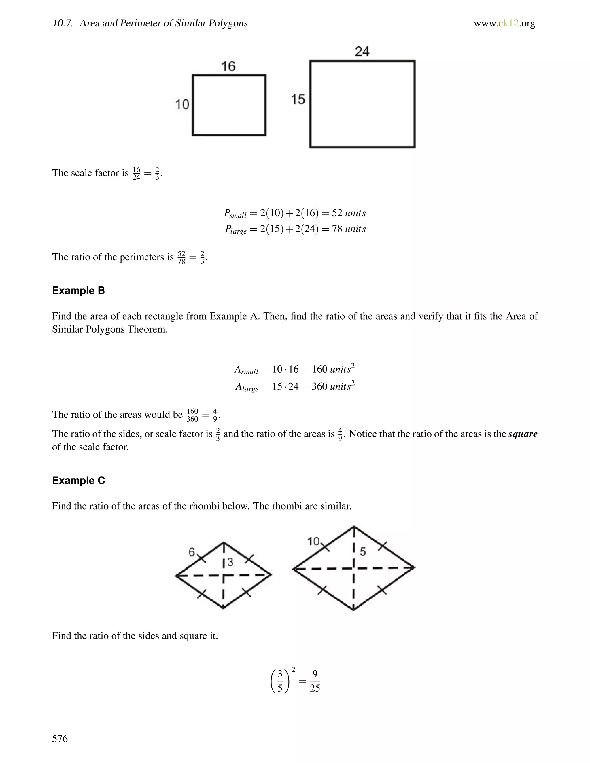 10.7. Area and Perimeter of Similar Polygons www.ck12.org 
The scale factor is 16 
24 = 2 
3 . 
Psmall = 2(10)+2(16) = 52 units 
Plarge = 2(15)+2(24) = 78 units 
78 = 23 
The ratio of the perimeters is 52 
. 
Example B 
Find the area of each rectangle from Example A. Then, find the ratio of the areas and verify that it fits the Area of 
Similar Polygons Theorem. 
Asmall = 10  16 = 160 units2 
Alarge = 15  24 = 360 units2 
The ratio of the areas would be 160 
360 = 49 
. 
The ratio of the sides, or scale factor is 23 
and the ratio of the areas is 49 
. Notice that the ratio of the areas is the square 
of the scale factor. 
Example C 
Find the ratio of the areas of the rhombi below. The rhombi are similar. 
Find the ratio of the sides and square it. 
 
3 
5 
2 
= 
9 
25 
576 
 