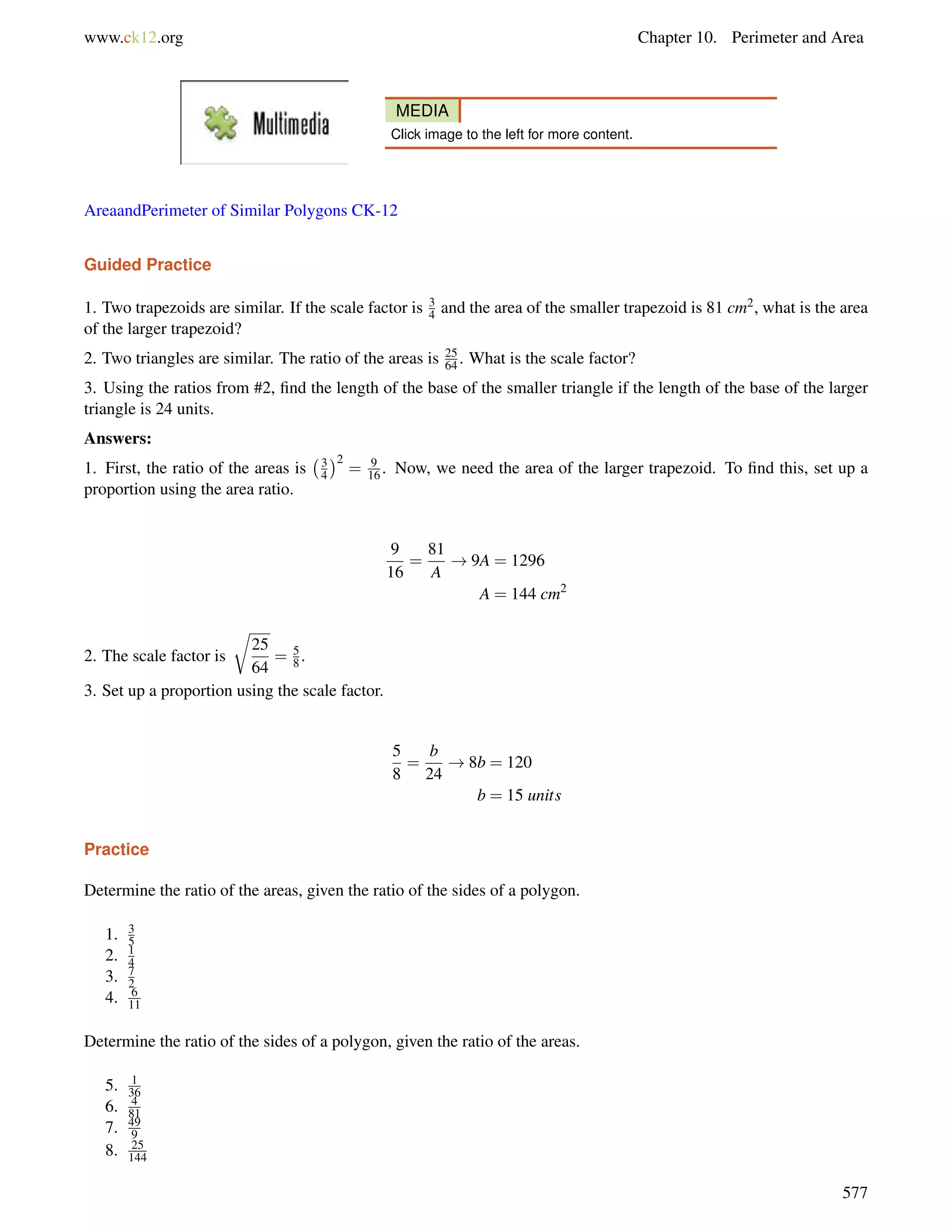 www.ck12.org Chapter 10. Perimeter and Area 
MEDIA 
Click image to the left for more content. 
AreaandPerimeter of Similar Polygons CK-12 
Guided Practice 
1. Two trapezoids are similar. If the scale factor is 34 
and the area of the smaller trapezoid is 81 cm2, what is the area 
of the larger trapezoid? 
2. Two triangles are similar. The ratio of the areas is 25 
64 . What is the scale factor? 
3. Using the ratios from #2, find the length of the base of the smaller triangle if the length of the base of the larger 
triangle is 24 units. 
Answers: 
1. First, the ratio of the areas is 
3 
4 
2 
= 9 
16 . Now, we need the area of the larger trapezoid. To find this, set up a 
proportion using the area ratio. 
9 
16 
= 
81 
A 
!9A = 1296 
A = 144 cm2 
2. The scale factor is 
r 
25 
64 
= 58 
. 
3. Set up a proportion using the scale factor. 
5 
8 
= 
b 
24 
!8b = 120 
b = 15 units 
Practice 
Determine the ratio of the areas, given the ratio of the sides of a polygon. 
1. 35 
2. 14 
3. 72 
4. 6 
11 
Determine the ratio of the sides of a polygon, given the ratio of the areas. 
5. 1 
36 
6. 4 
81 
7. 49 
9 
8. 25 
144 
577 
 