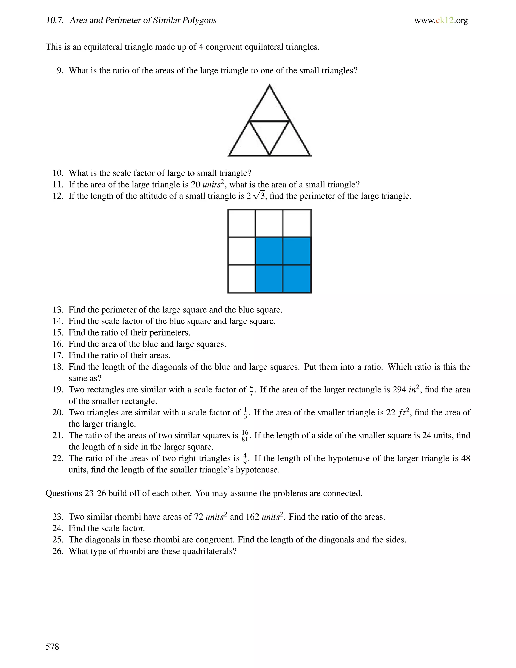 10.7. Area and Perimeter of Similar Polygons www.ck12.org 
This is an equilateral triangle made up of 4 congruent equilateral triangles. 
9. What is the ratio of the areas of the large triangle to one of the small triangles? 
10. What is the scale factor of large to small triangle? 
11. If the area of the large triangle is 20 units2, what is the area of a small triangle? 
12. If the length of the altitude of a small triangle is 2 
p 
3, find the perimeter of the large triangle. 
13. Find the perimeter of the large square and the blue square. 
14. Find the scale factor of the blue square and large square. 
15. Find the ratio of their perimeters. 
16. Find the area of the blue and large squares. 
17. Find the ratio of their areas. 
18. Find the length of the diagonals of the blue and large squares. Put them into a ratio. Which ratio is this the 
same as? 
19. Two rectangles are similar with a scale factor of 47 
. If the area of the larger rectangle is 294 in2, find the area 
of the smaller rectangle. 
20. Two triangles are similar with a scale factor of 1 
3 . If the area of the smaller triangle is 22 f t2, find the area of 
the larger triangle. 
21. The ratio of the areas of two similar squares is 16 
81 . If the length of a side of the smaller square is 24 units, find 
the length of a side in the larger square. 
22. The ratio of the areas of two right triangles is 4 
9 . If the length of the hypotenuse of the larger triangle is 48 
units, find the length of the smaller triangle’s hypotenuse. 
Questions 23-26 build off of each other. You may assume the problems are connected. 
23. Two similar rhombi have areas of 72 units2 and 162 units2. Find the ratio of the areas. 
24. Find the scale factor. 
25. The diagonals in these rhombi are congruent. Find the length of the diagonals and the sides. 
26. What type of rhombi are these quadrilaterals? 
578 
 