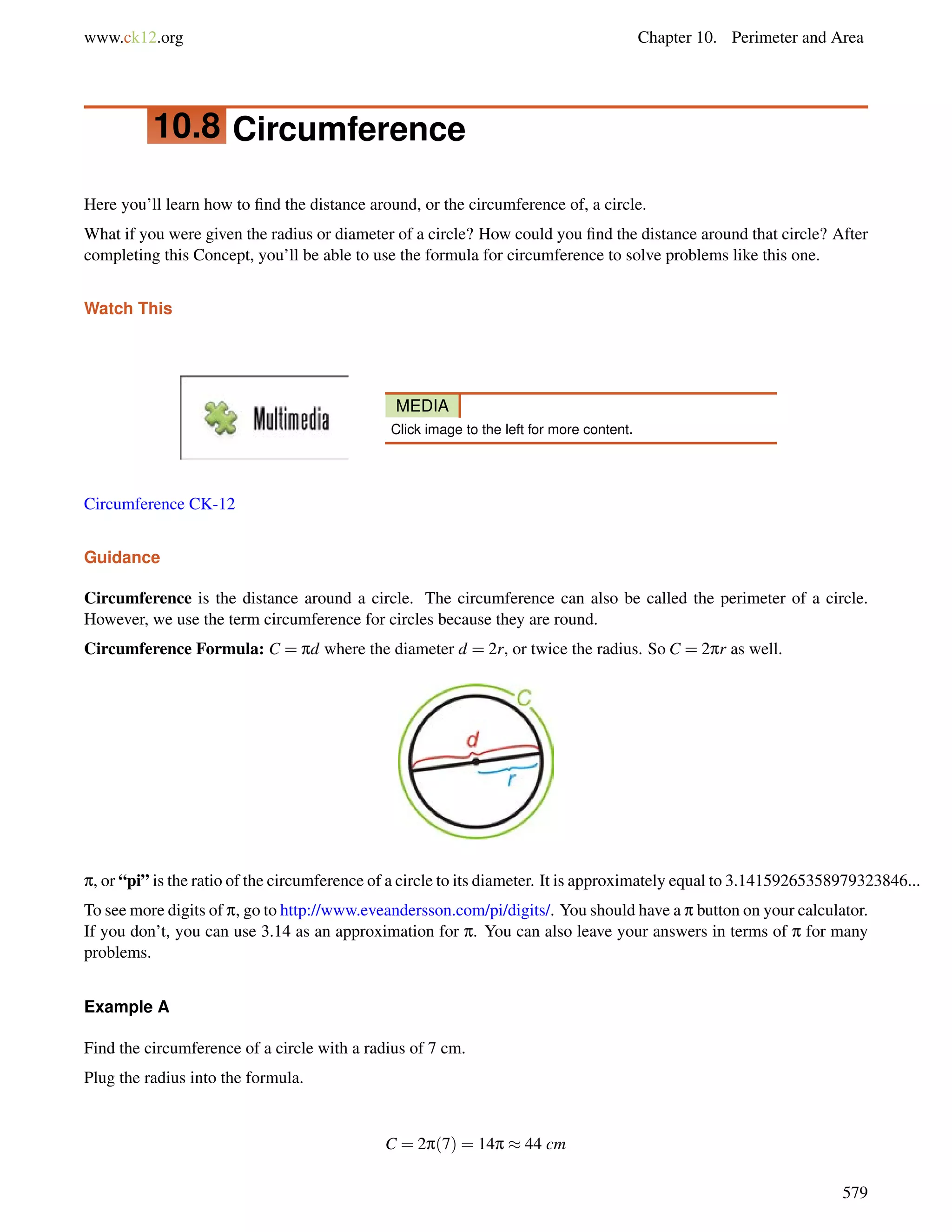 www.ck12.org Chapter 10. Perimeter and Area 
10.8 Circumference 
Here you’ll learn how to find the distance around, or the circumference of, a circle. 
What if you were given the radius or diameter of a circle? How could you find the distance around that circle? After 
completing this Concept, you’ll be able to use the formula for circumference to solve problems like this one. 
Watch This 
MEDIA 
Click image to the left for more content. 
Circumference CK-12 
Guidance 
Circumference is the distance around a circle. The circumference can also be called the perimeter of a circle. 
However, we use the term circumference for circles because they are round. 
Circumference Formula: C = pd where the diameter d = 2r, or twice the radius. So C = 2pr as well. 
p, or “pi” is the ratio of the circumference of a circle to its diameter. It is approximately equal to 3.14159265358979323846... 
To see more digits of p, go to http://www.eveandersson.com/pi/digits/. You should have a p button on your calculator. 
If you don’t, you can use 3.14 as an approximation for p. You can also leave your answers in terms of p for many 
problems. 
Example A 
Find the circumference of a circle with a radius of 7 cm. 
Plug the radius into the formula. 
C = 2p(7) = 14p  44 cm 
579 
 