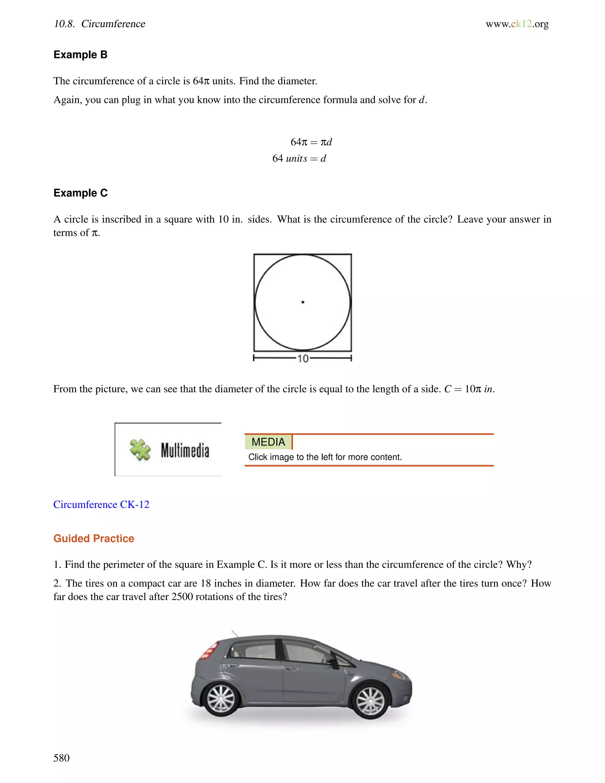10.8. Circumference www.ck12.org 
Example B 
The circumference of a circle is 64p units. Find the diameter. 
Again, you can plug in what you know into the circumference formula and solve for d. 
64p = pd 
64 units = d 
Example C 
A circle is inscribed in a square with 10 in. sides. What is the circumference of the circle? Leave your answer in 
terms of p. 
From the picture, we can see that the diameter of the circle is equal to the length of a side. C = 10p in. 
MEDIA 
Click image to the left for more content. 
Circumference CK-12 
Guided Practice 
1. Find the perimeter of the square in Example C. Is it more or less than the circumference of the circle? Why? 
2. The tires on a compact car are 18 inches in diameter. How far does the car travel after the tires turn once? How 
far does the car travel after 2500 rotations of the tires? 
580 
 