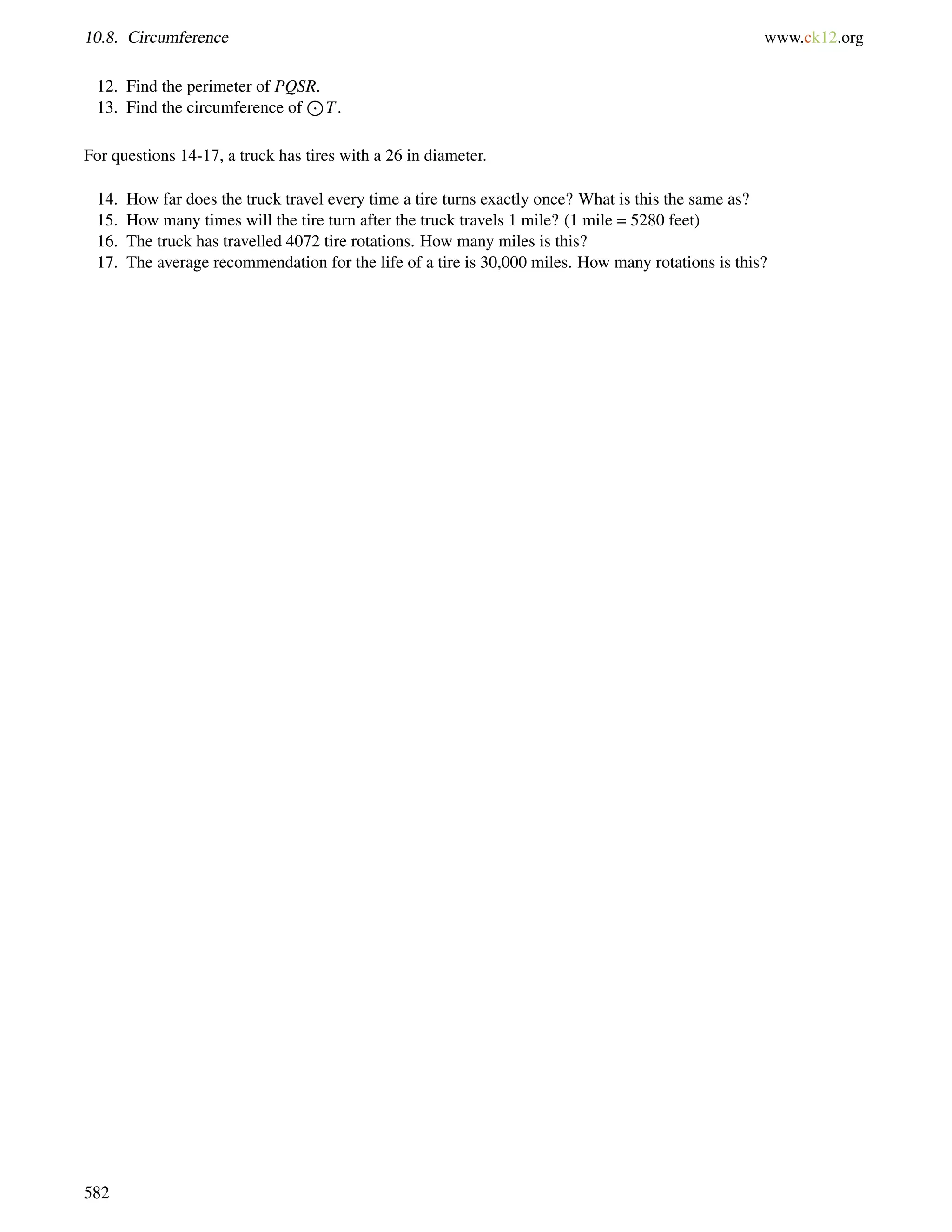 10.8. Circumference www.ck12.org 
12. Find the perimeter of PQSR. 
13. Find the circumference of 
J 
T. 
For questions 14-17, a truck has tires with a 26 in diameter. 
14. How far does the truck travel every time a tire turns exactly once? What is this the same as? 
15. How many times will the tire turn after the truck travels 1 mile? (1 mile = 5280 feet) 
16. The truck has travelled 4072 tire rotations. How many miles is this? 
17. The average recommendation for the life of a tire is 30,000 miles. How many rotations is this? 
582 
 