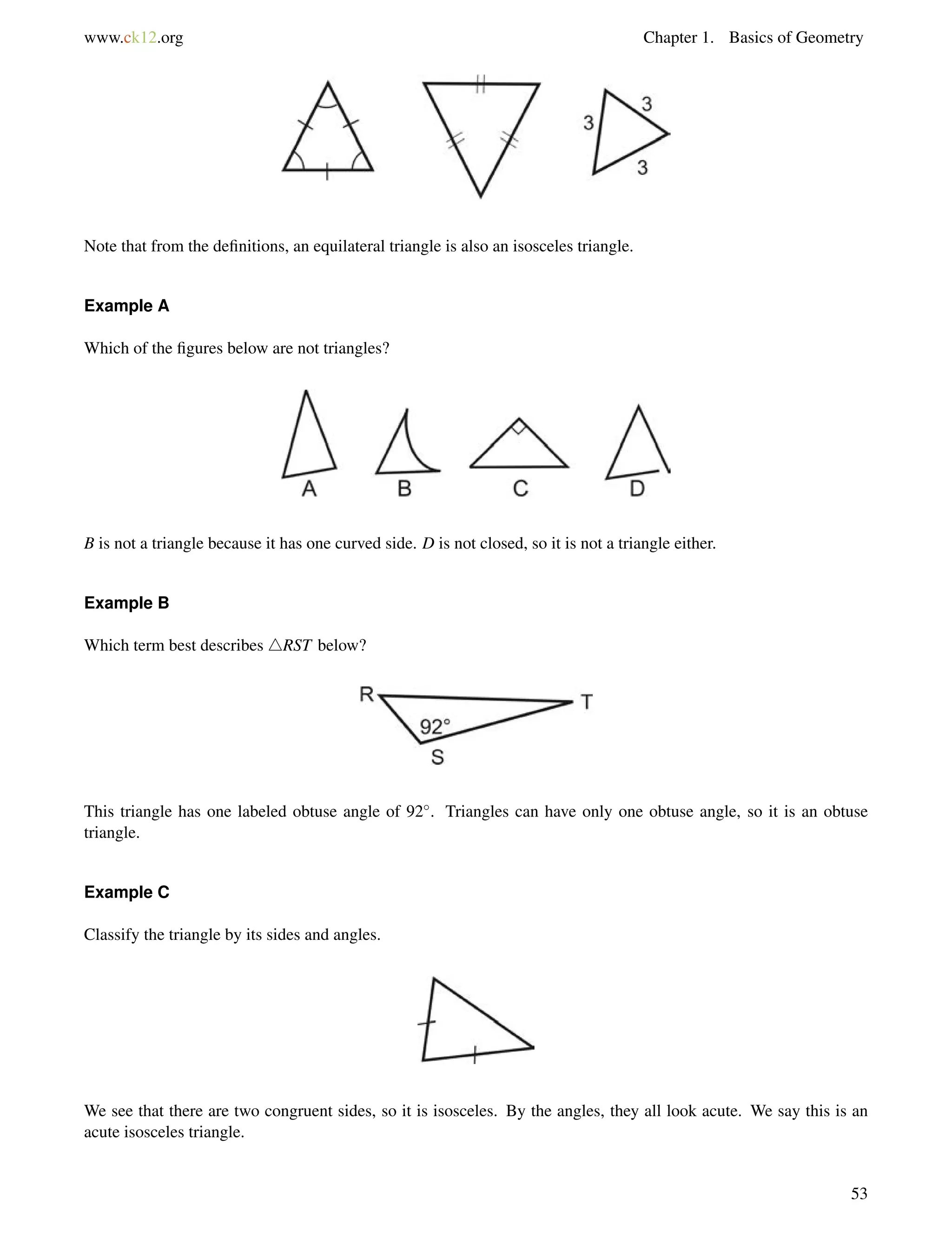 www.ck12.org Chapter 1. Basics of Geometry 
Note that from the definitions, an equilateral triangle is also an isosceles triangle. 
Example A 
Which of the figures below are not triangles? 
B is not a triangle because it has one curved side. D is not closed, so it is not a triangle either. 
Example B 
Which term best describes 4RST below? 
This triangle has one labeled obtuse angle of 92. Triangles can have only one obtuse angle, so it is an obtuse 
triangle. 
Example C 
Classify the triangle by its sides and angles. 
We see that there are two congruent sides, so it is isosceles. By the angles, they all look acute. We say this is an 
acute isosceles triangle. 
53 
 