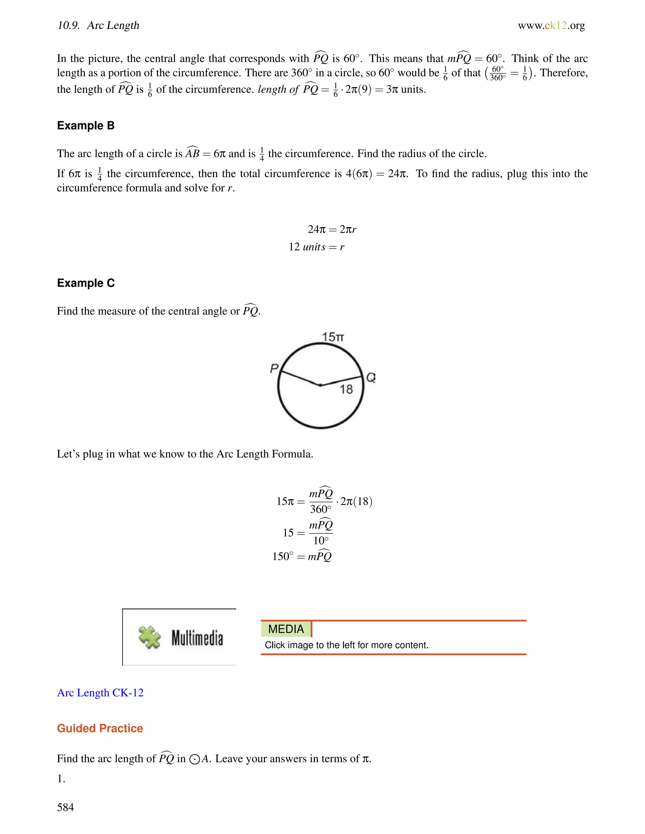 10.9. Arc Length www.ck12.org 
In the picture, the central angle that corresponds with cPQ is 60. This means that mcPQ = 60. Think of the arc 
length as a portion of the circumference. There are 360 in a circle, so 60 would be 1 
6 of that 
 60 
360 = 1 
6 
 
. Therefore, 
the length of cPQ is 1 
6 of the circumference. length of cPQ = 1 
6  2p(9) = 3p units. 
Example B 
The arc length of a circle is cAB = 6p and is 1 
4 the circumference. Find the radius of the circle. 
If 6p is 1 
4 the circumference, then the total circumference is 4(6p) = 24p. To find the radius, plug this into the 
circumference formula and solve for r. 
24p = 2pr 
12 units = r 
Example C 
Find the measure of the central angle or cPQ. 
Let’s plug in what we know to the Arc Length Formula. 
15p = 
mcPQ 
360  2p(18) 
15 = 
mcPQ 
10 
150 = mcPQ 
MEDIA 
Click image to the left for more content. 
Arc Length CK-12 
Guided Practice 
Find the arc length of cPQ in 
J 
A. Leave your answers in terms of p. 
1. 
584 
 