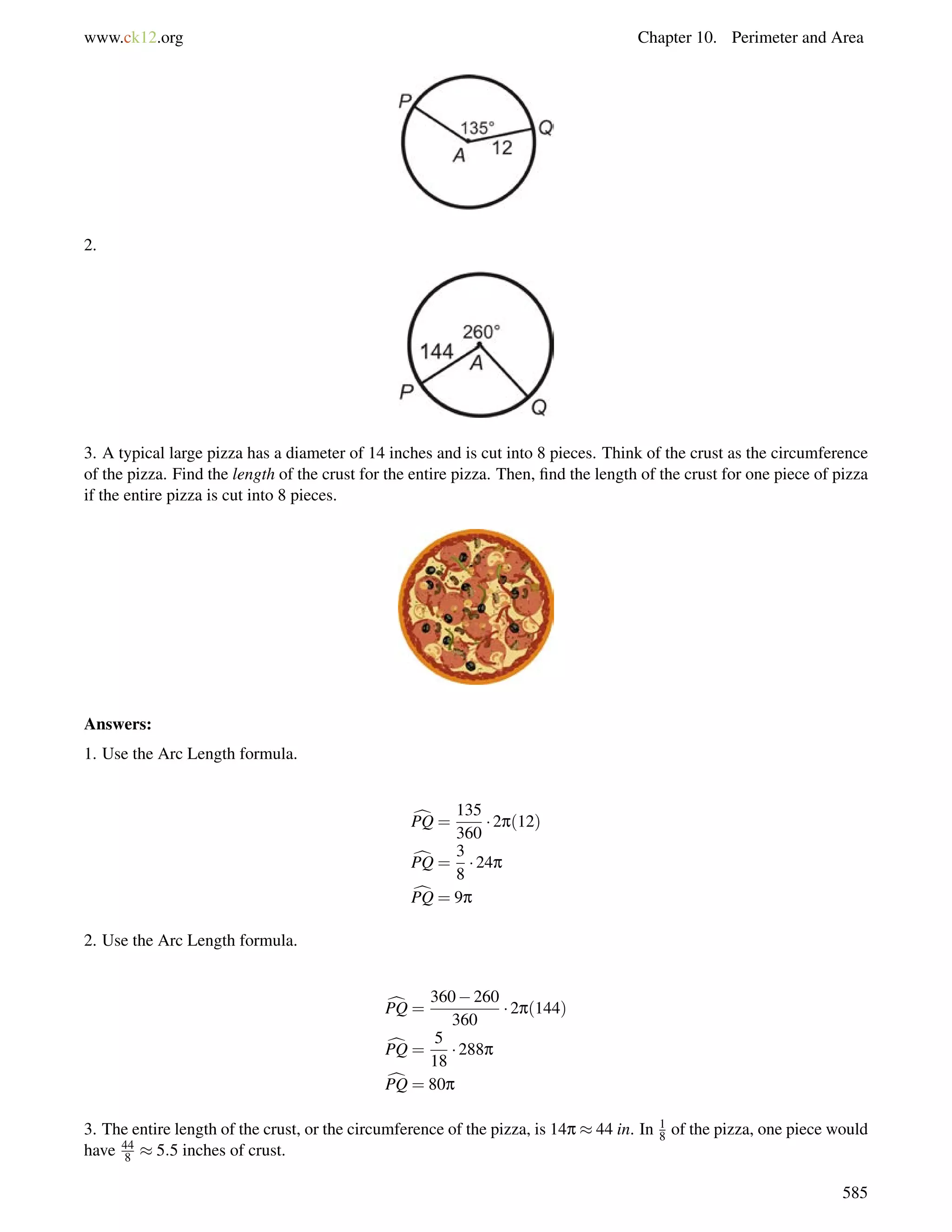 www.ck12.org Chapter 10. Perimeter and Area 
2. 
3. A typical large pizza has a diameter of 14 inches and is cut into 8 pieces. Think of the crust as the circumference 
of the pizza. Find the length of the crust for the entire pizza. Then, find the length of the crust for one piece of pizza 
if the entire pizza is cut into 8 pieces. 
Answers: 
1. Use the Arc Length formula. 
cPQ = 
135 
360 
 2p(12) 
cPQ = 
3 
8 
 24p 
cPQ = 9p 
2. Use the Arc Length formula. 
cPQ = 
360260 
360 
 2p(144) 
cPQ = 
5 
18 
 288p 
cPQ = 80p 
3. The entire length of the crust, or the circumference of the pizza, is 14p  44 in. In 1 
8 of the pizza, one piece would 
have 44 
8  5:5 inches of crust. 
585 
 